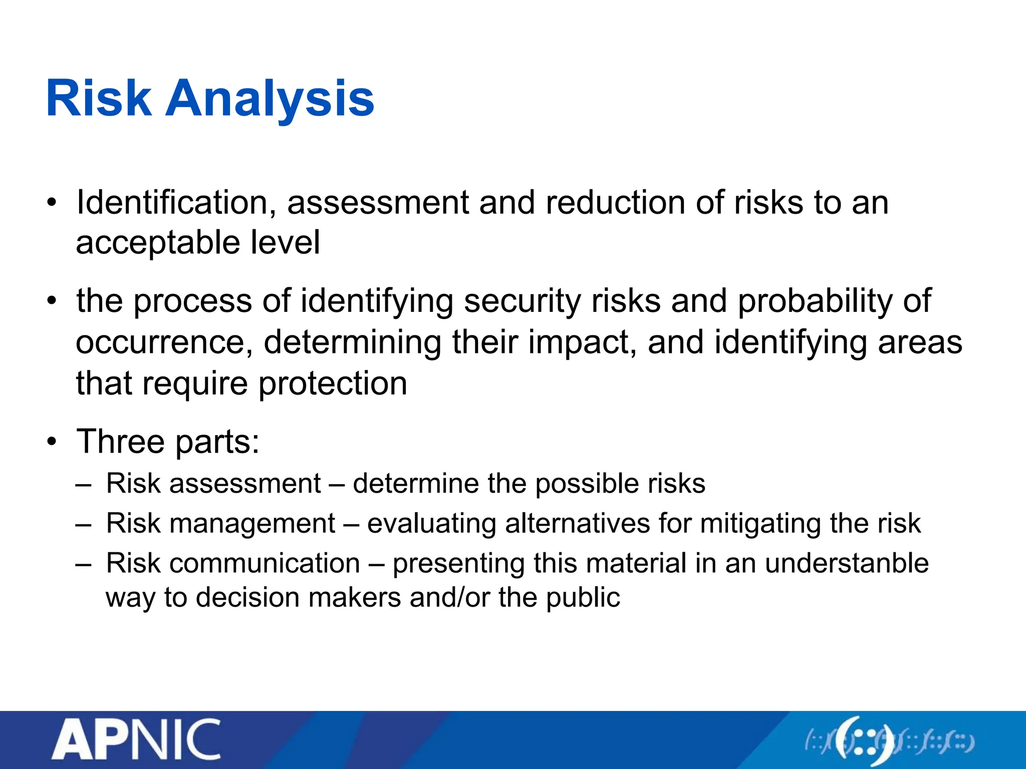 Risk Analysis
• Identification, assessment and reduction of risks to an
acceptable level
• the process of identifying security risks and probability of
occurrence, determining their impact, and identifying areas
that require protection
• Three parts:
– Risk assessment – determine the possible risks
– Risk management – evaluating alternatives for mitigating the risk
– Risk communication – presenting this material in an understanble
way to decision makers and/or the public
 