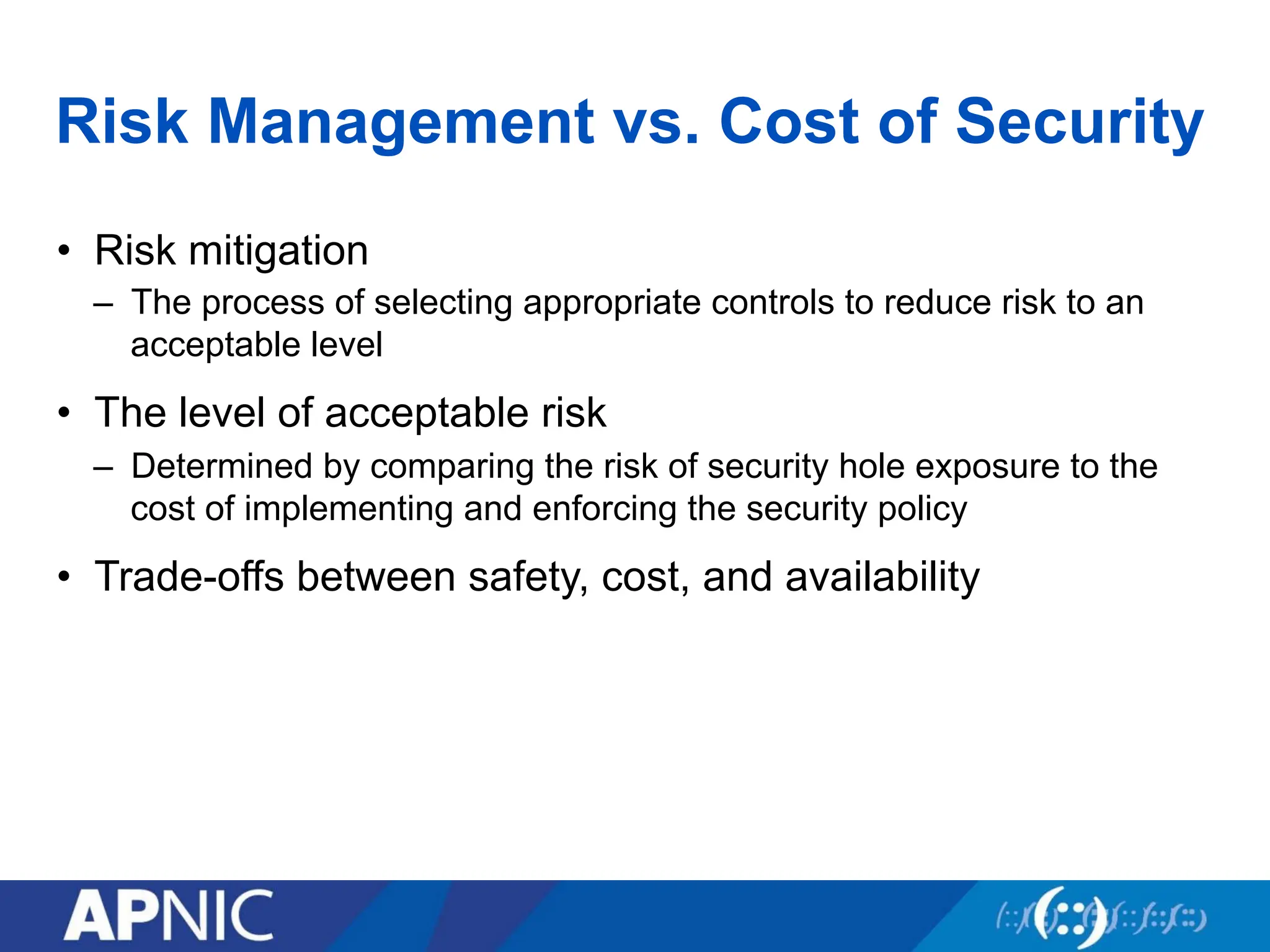 Risk Management vs. Cost of Security
• Risk mitigation
– The process of selecting appropriate controls to reduce risk to an
acceptable level
• The level of acceptable risk
– Determined by comparing the risk of security hole exposure to the
cost of implementing and enforcing the security policy
• Trade-offs between safety, cost, and availability
 