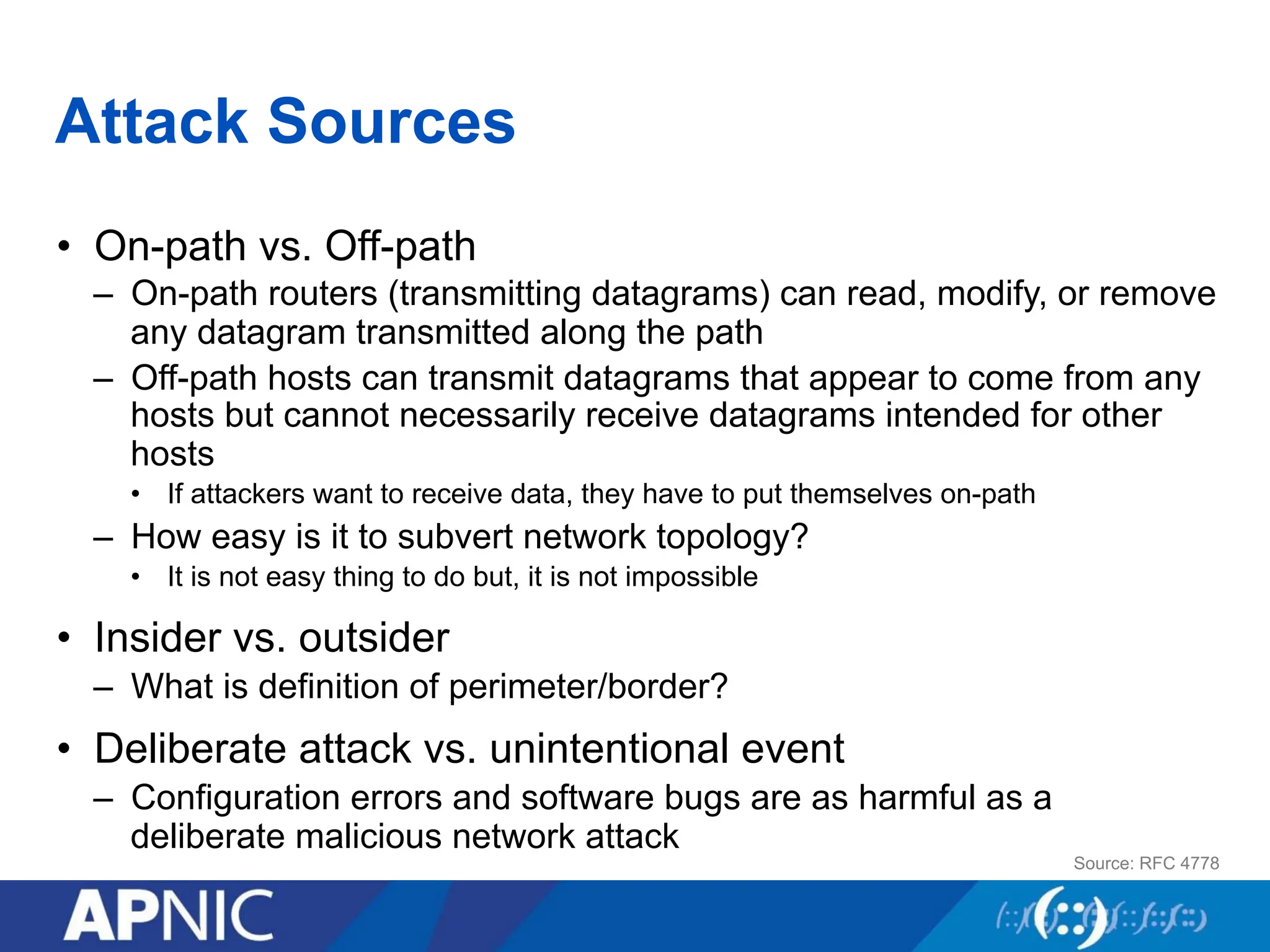 Attack Sources
• On-path vs. Off-path
– On-path routers (transmitting datagrams) can read, modify, or remove
any datagram transmitted along the path
– Off-path hosts can transmit datagrams that appear to come from any
hosts but cannot necessarily receive datagrams intended for other
hosts
• If attackers want to receive data, they have to put themselves on-path
– How easy is it to subvert network topology?
• It is not easy thing to do but, it is not impossible
• Insider vs. outsider
– What is definition of perimeter/border?
• Deliberate attack vs. unintentional event
– Configuration errors and software bugs are as harmful as a
deliberate malicious network attack
Source: RFC 4778
 