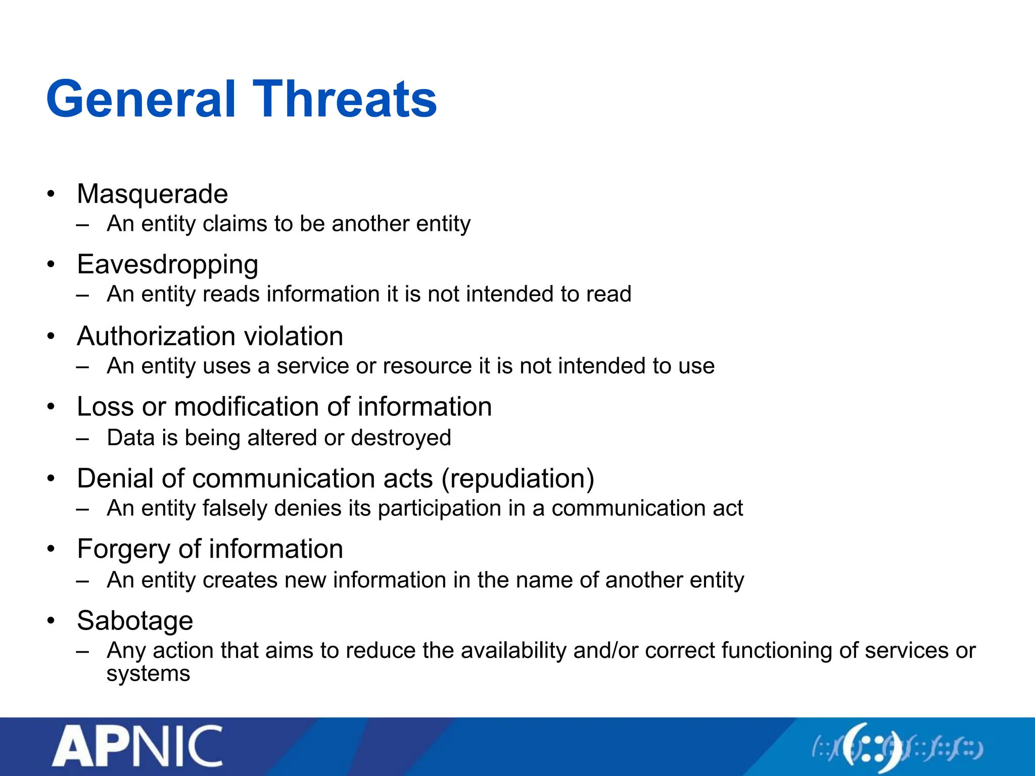 General Threats
• Masquerade
– An entity claims to be another entity
• Eavesdropping
– An entity reads information it is not intended to read
• Authorization violation
– An entity uses a service or resource it is not intended to use
• Loss or modification of information
– Data is being altered or destroyed
• Denial of communication acts (repudiation)
– An entity falsely denies its participation in a communication act
• Forgery of information
– An entity creates new information in the name of another entity
• Sabotage
– Any action that aims to reduce the availability and/or correct functioning of services or
systems
 