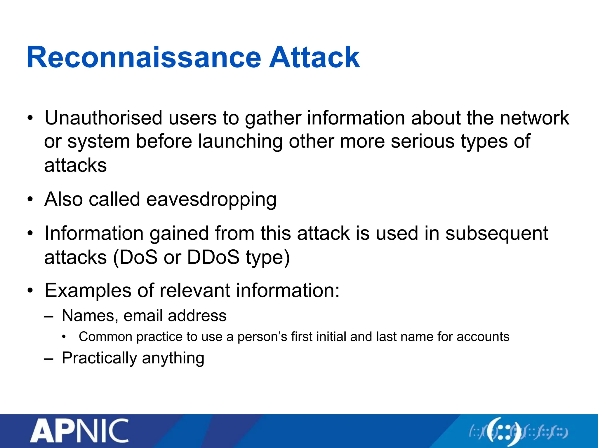 Reconnaissance Attack
• Unauthorised users to gather information about the network
or system before launching other more serious types of
attacks
• Also called eavesdropping
• Information gained from this attack is used in subsequent
attacks (DoS or DDoS type)
• Examples of relevant information:
– Names, email address
• Common practice to use a person’s first initial and last name for accounts
– Practically anything
 