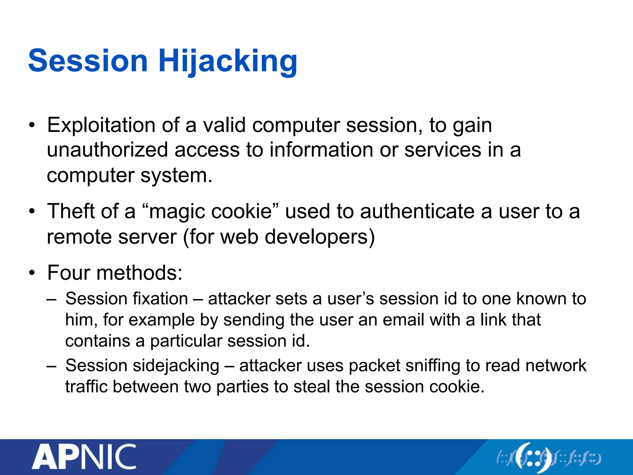 Session Hijacking
• Exploitation of a valid computer session, to gain
unauthorized access to information or services in a
computer system.
• Theft of a “magic cookie” used to authenticate a user to a
remote server (for web developers)
• Four methods:
– Session fixation – attacker sets a user’s session id to one known to
him, for example by sending the user an email with a link that
contains a particular session id.
– Session sidejacking – attacker uses packet sniffing to read network
traffic between two parties to steal the session cookie.
 