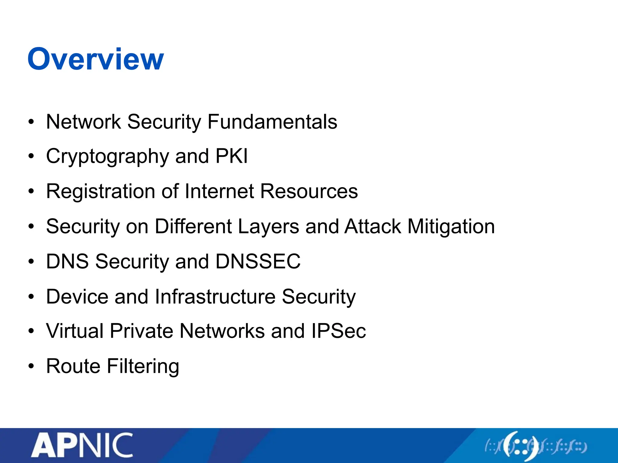 Overview
• Network Security Fundamentals
• Cryptography and PKI
• Registration of Internet Resources
• Security on Different Layers and Attack Mitigation
• DNS Security and DNSSEC
• Device and Infrastructure Security
• Virtual Private Networks and IPSec
• Route Filtering
 