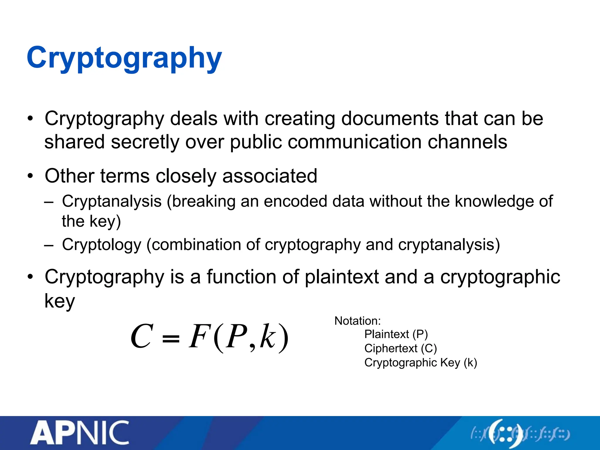 Cryptography
• Cryptography deals with creating documents that can be
shared secretly over public communication channels
• Other terms closely associated
– Cryptanalysis (breaking an encoded data without the knowledge of
the key)
– Cryptology (combination of cryptography and cryptanalysis)
• Cryptography is a function of plaintext and a cryptographic
key
C = F(P,k)
Notation:
Plaintext (P)
Ciphertext (C)
Cryptographic Key (k)
 