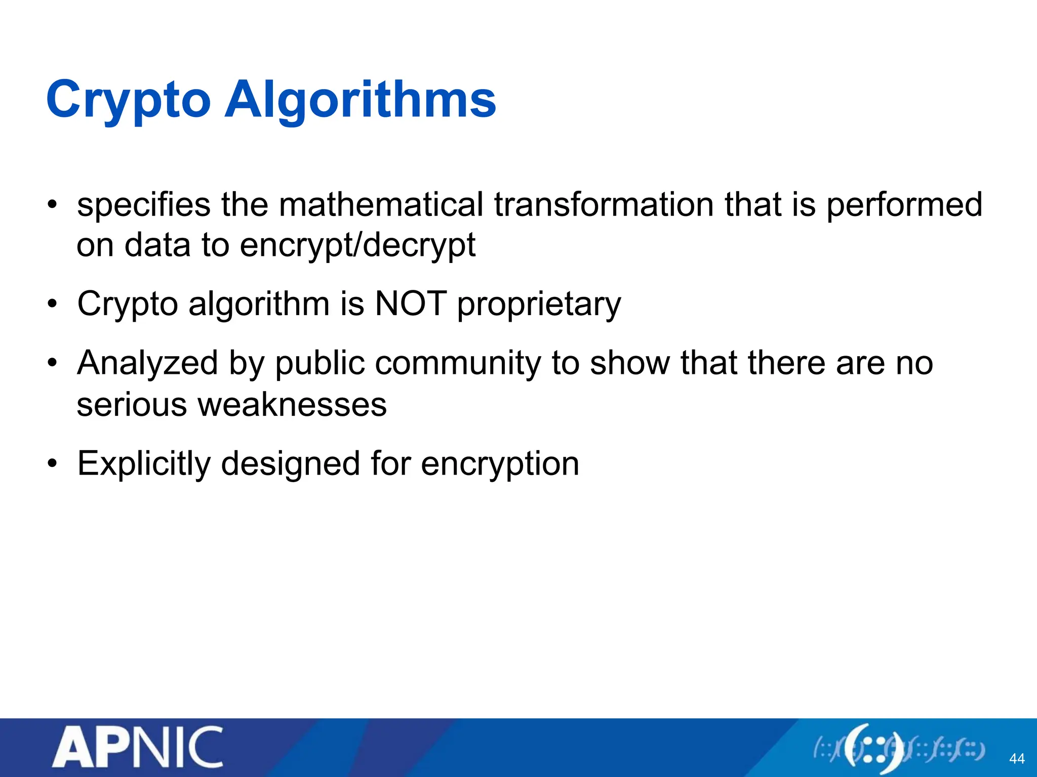 Crypto Algorithms
• specifies the mathematical transformation that is performed
on data to encrypt/decrypt
• Crypto algorithm is NOT proprietary
• Analyzed by public community to show that there are no
serious weaknesses
• Explicitly designed for encryption
44
 