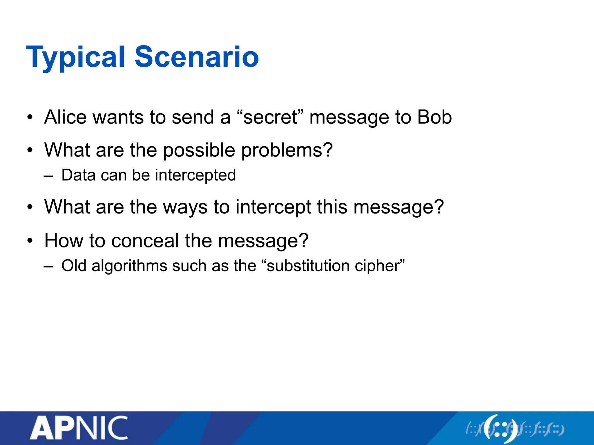 Typical Scenario
• Alice wants to send a “secret” message to Bob
• What are the possible problems?
– Data can be intercepted
• What are the ways to intercept this message?
• How to conceal the message?
– Old algorithms such as the “substitution cipher”
 