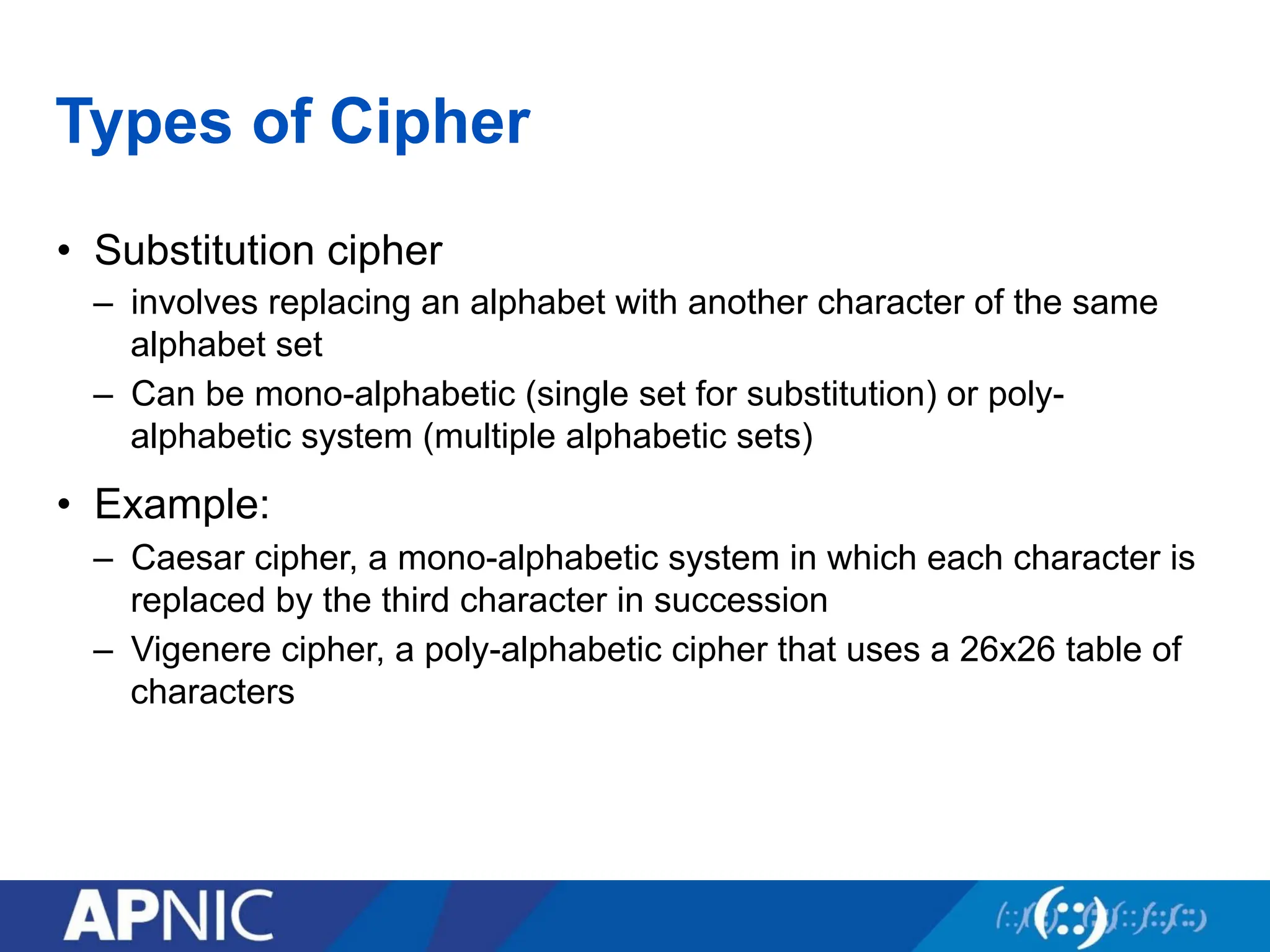Types of Cipher
• Substitution cipher
– involves replacing an alphabet with another character of the same
alphabet set
– Can be mono-alphabetic (single set for substitution) or poly-
alphabetic system (multiple alphabetic sets)
• Example:
– Caesar cipher, a mono-alphabetic system in which each character is
replaced by the third character in succession
– Vigenere cipher, a poly-alphabetic cipher that uses a 26x26 table of
characters
 