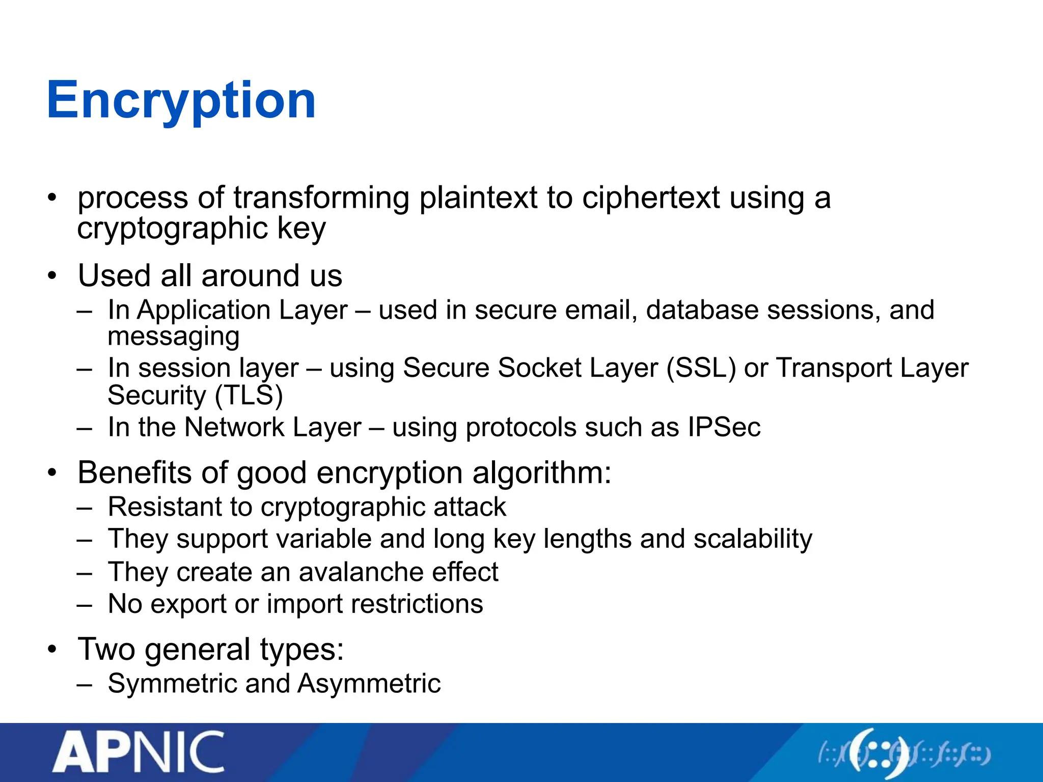 Encryption
• process of transforming plaintext to ciphertext using a
cryptographic key
• Used all around us
– In Application Layer – used in secure email, database sessions, and
messaging
– In session layer – using Secure Socket Layer (SSL) or Transport Layer
Security (TLS)
– In the Network Layer – using protocols such as IPSec
• Benefits of good encryption algorithm:
– Resistant to cryptographic attack
– They support variable and long key lengths and scalability
– They create an avalanche effect
– No export or import restrictions
• Two general types:
– Symmetric and Asymmetric
 