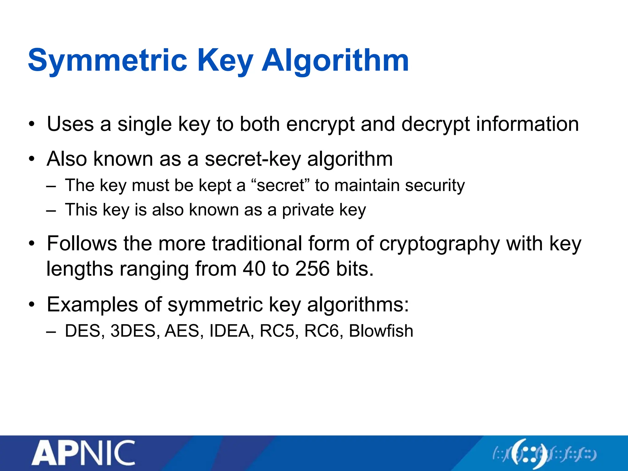 Symmetric Key Algorithm
• Uses a single key to both encrypt and decrypt information
• Also known as a secret-key algorithm
– The key must be kept a “secret” to maintain security
– This key is also known as a private key
• Follows the more traditional form of cryptography with key
lengths ranging from 40 to 256 bits.
• Examples of symmetric key algorithms:
– DES, 3DES, AES, IDEA, RC5, RC6, Blowfish
 