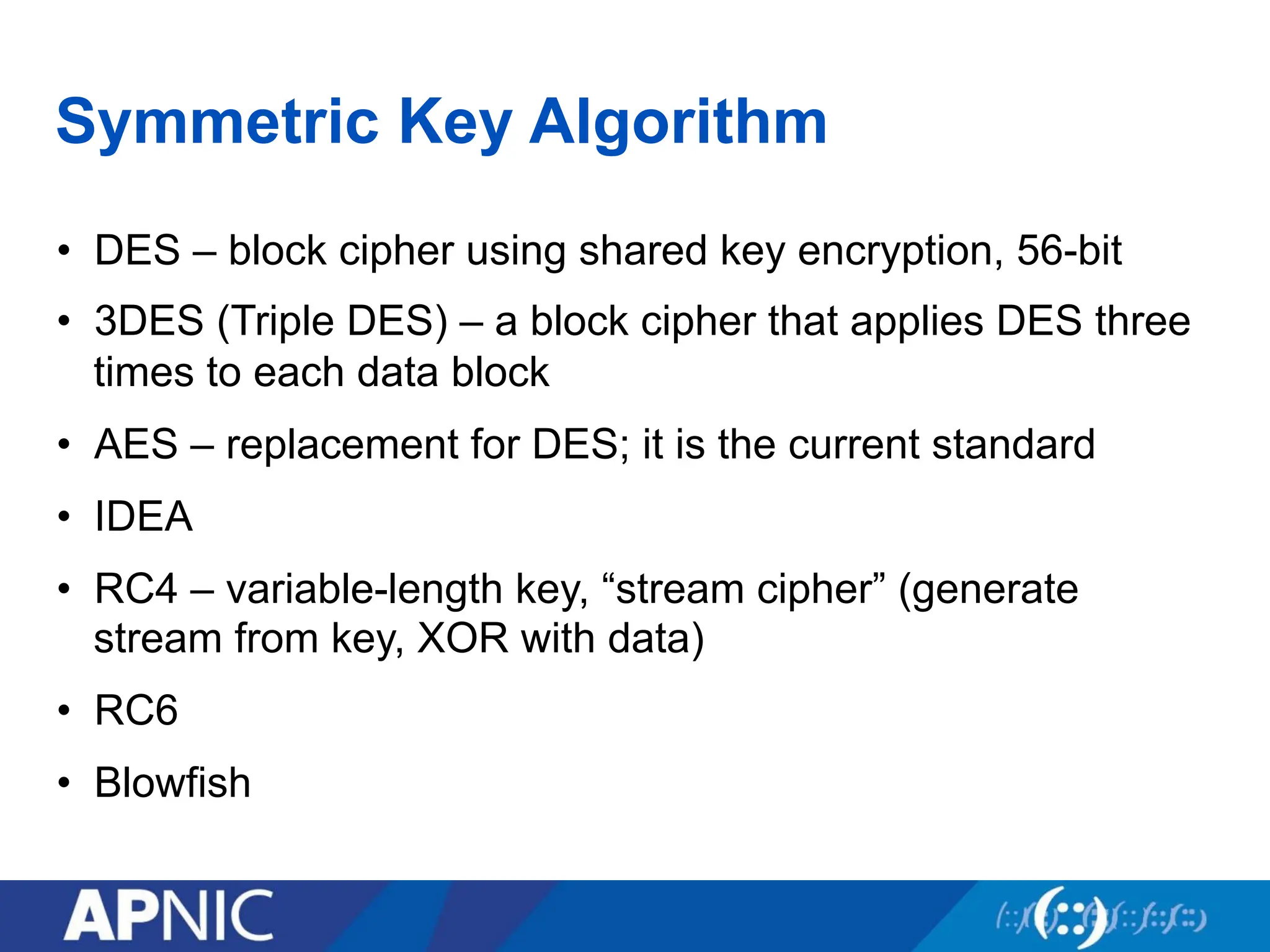 Symmetric Key Algorithm
• DES – block cipher using shared key encryption, 56-bit
• 3DES (Triple DES) – a block cipher that applies DES three
times to each data block
• AES – replacement for DES; it is the current standard
• IDEA
• RC4 – variable-length key, “stream cipher” (generate
stream from key, XOR with data)
• RC6
• Blowfish
 