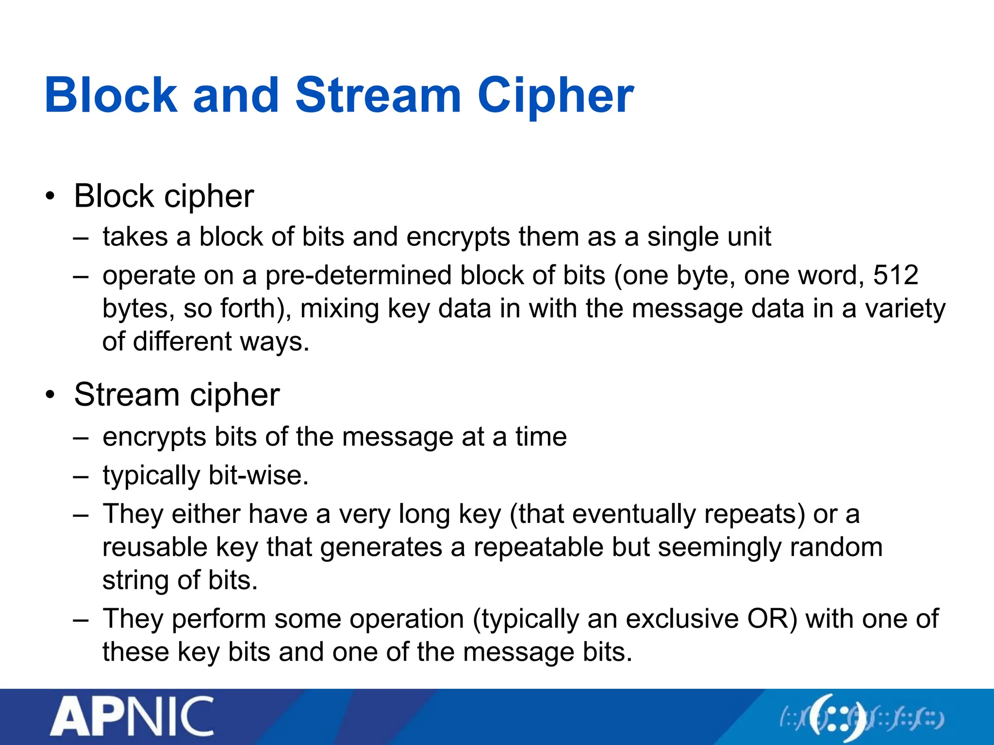 Block and Stream Cipher
• Block cipher
– takes a block of bits and encrypts them as a single unit
– operate on a pre-determined block of bits (one byte, one word, 512
bytes, so forth), mixing key data in with the message data in a variety
of different ways.
• Stream cipher
– encrypts bits of the message at a time
– typically bit-wise.
– They either have a very long key (that eventually repeats) or a
reusable key that generates a repeatable but seemingly random
string of bits.
– They perform some operation (typically an exclusive OR) with one of
these key bits and one of the message bits.
 