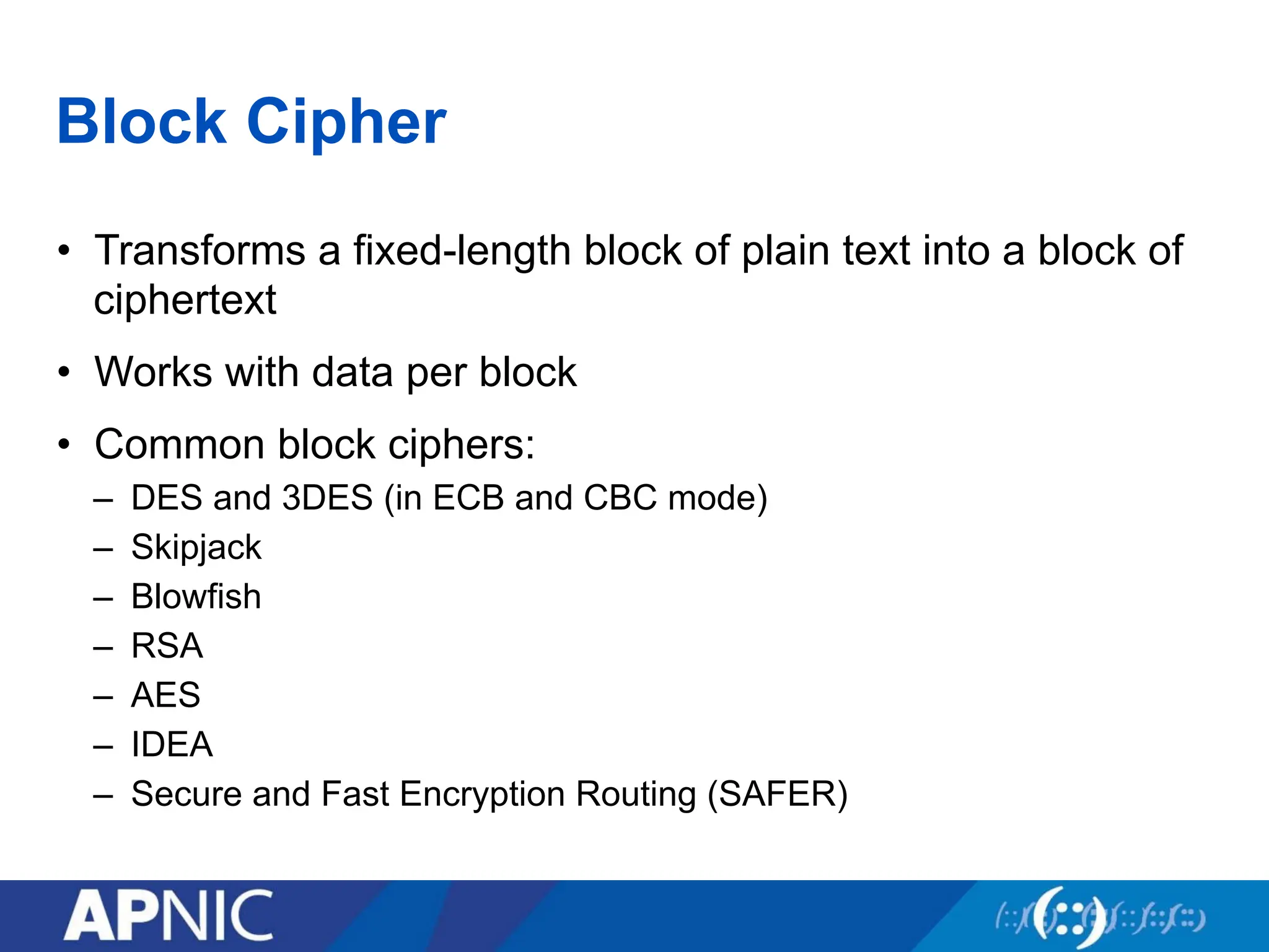 Block Cipher
• Transforms a fixed-length block of plain text into a block of
ciphertext
• Works with data per block
• Common block ciphers:
– DES and 3DES (in ECB and CBC mode)
– Skipjack
– Blowfish
– RSA
– AES
– IDEA
– Secure and Fast Encryption Routing (SAFER)
 