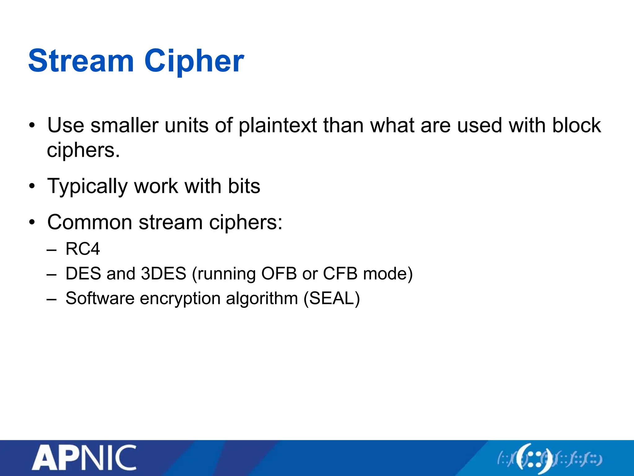 Stream Cipher
• Use smaller units of plaintext than what are used with block
ciphers.
• Typically work with bits
• Common stream ciphers:
– RC4
– DES and 3DES (running OFB or CFB mode)
– Software encryption algorithm (SEAL)
 