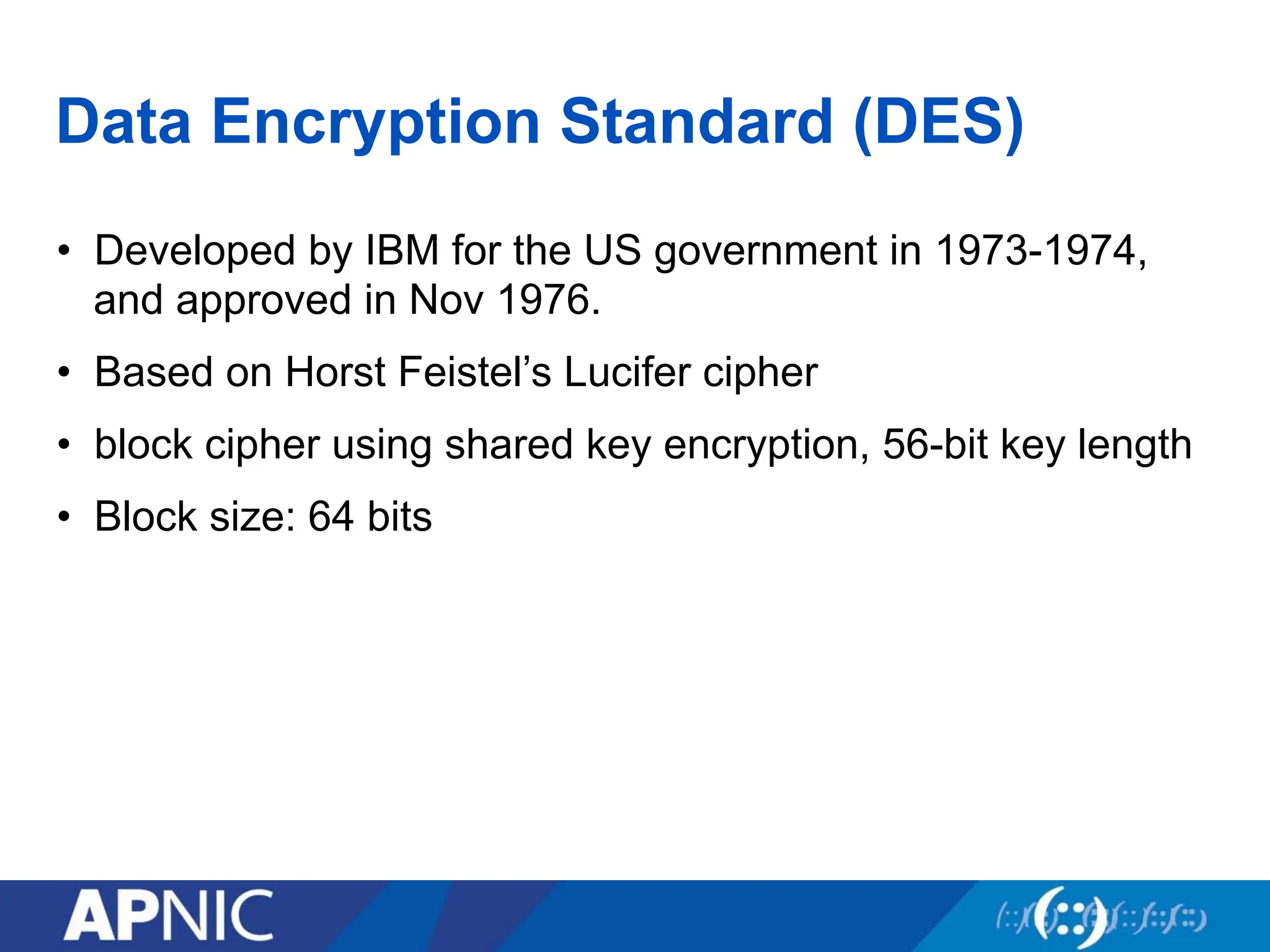 Data Encryption Standard (DES)
• Developed by IBM for the US government in 1973-1974,
and approved in Nov 1976.
• Based on Horst Feistel’s Lucifer cipher
• block cipher using shared key encryption, 56-bit key length
• Block size: 64 bits
 