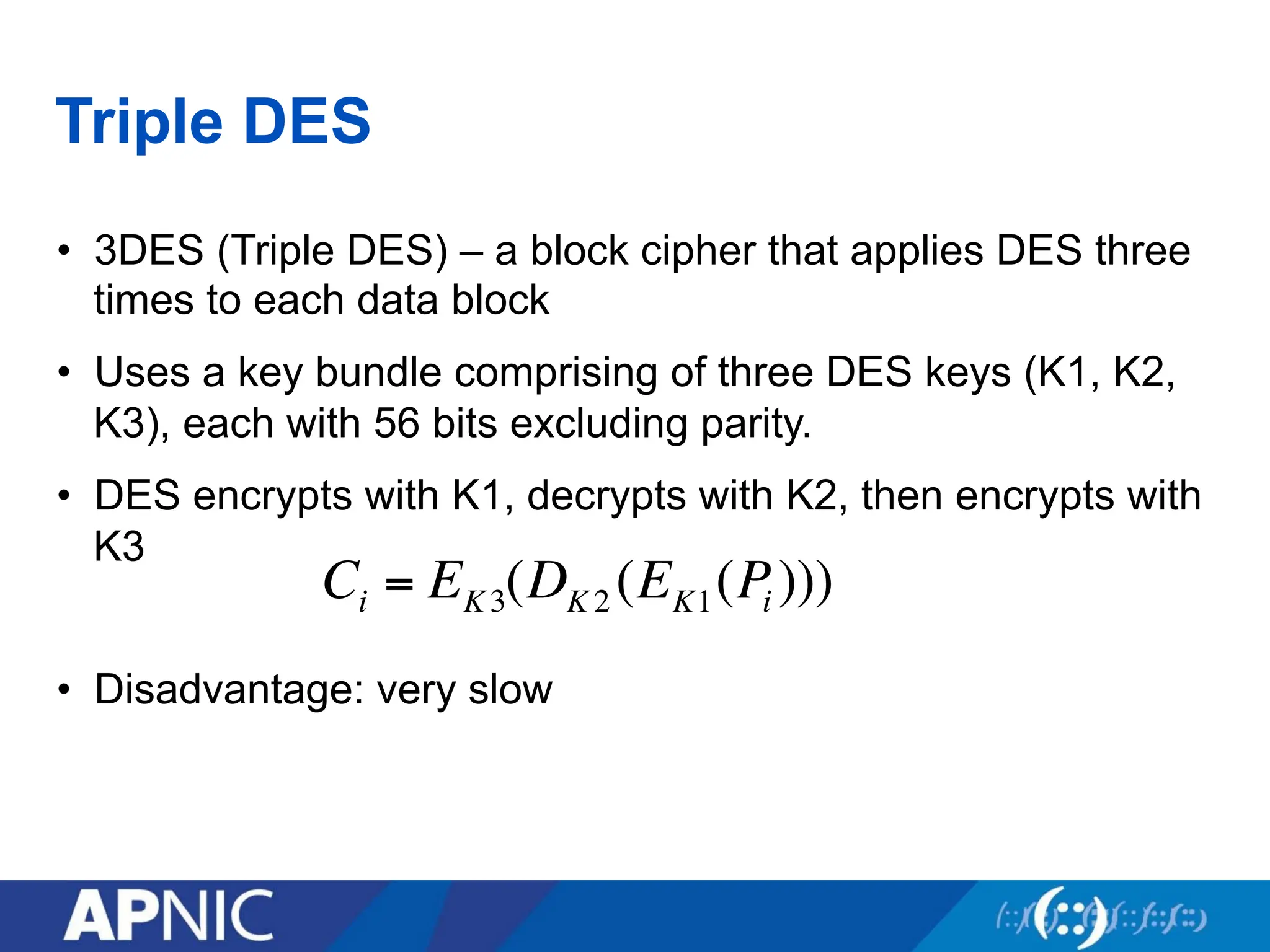 Triple DES
• 3DES (Triple DES) – a block cipher that applies DES three
times to each data block
• Uses a key bundle comprising of three DES keys (K1, K2,
K3), each with 56 bits excluding parity.
• DES encrypts with K1, decrypts with K2, then encrypts with
K3
• Disadvantage: very slow
Ci = EK3(DK 2 (EK1(Pi )))
 