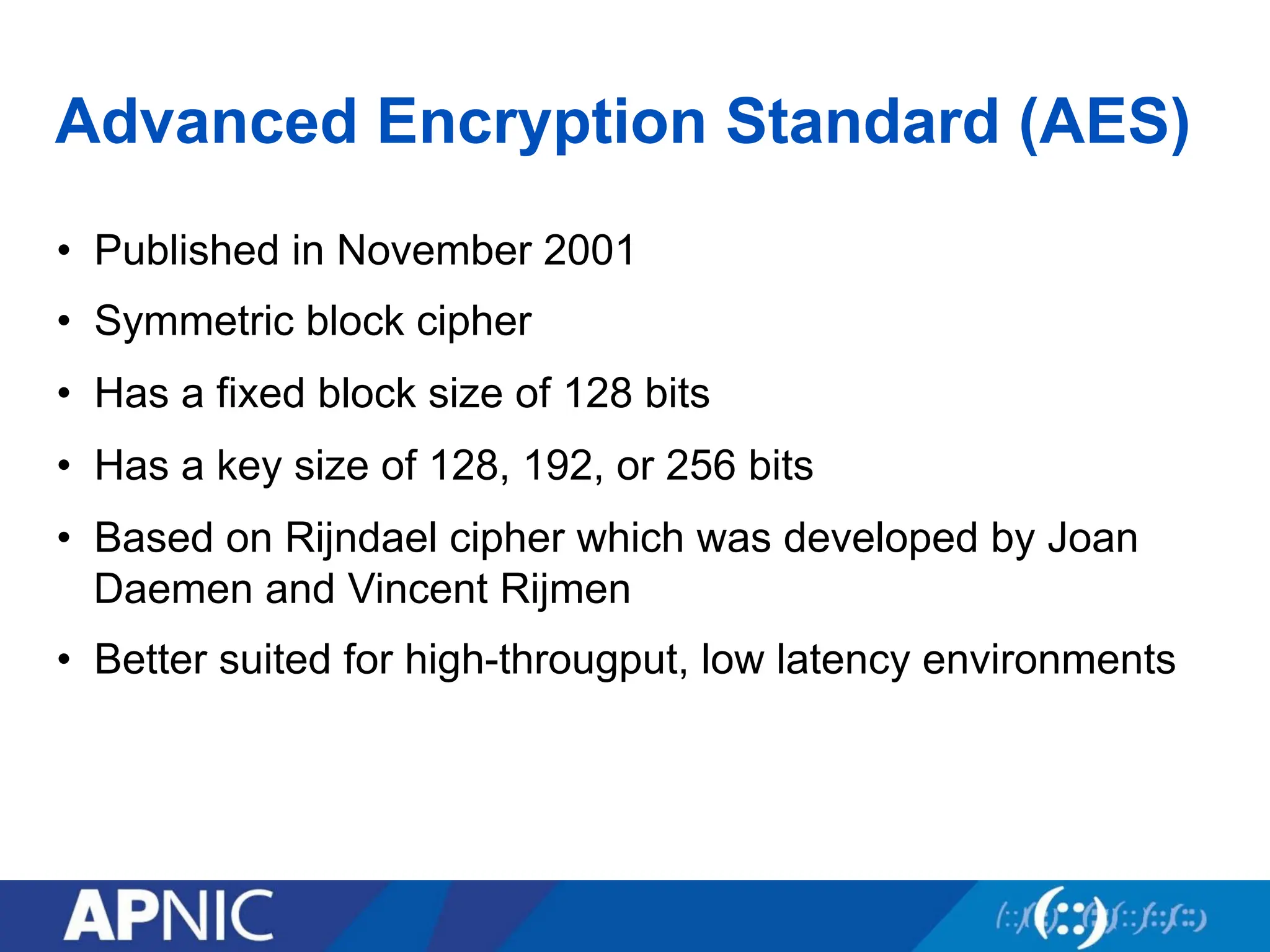 Advanced Encryption Standard (AES)
• Published in November 2001
• Symmetric block cipher
• Has a fixed block size of 128 bits
• Has a key size of 128, 192, or 256 bits
• Based on Rijndael cipher which was developed by Joan
Daemen and Vincent Rijmen
• Better suited for high-througput, low latency environments
 
