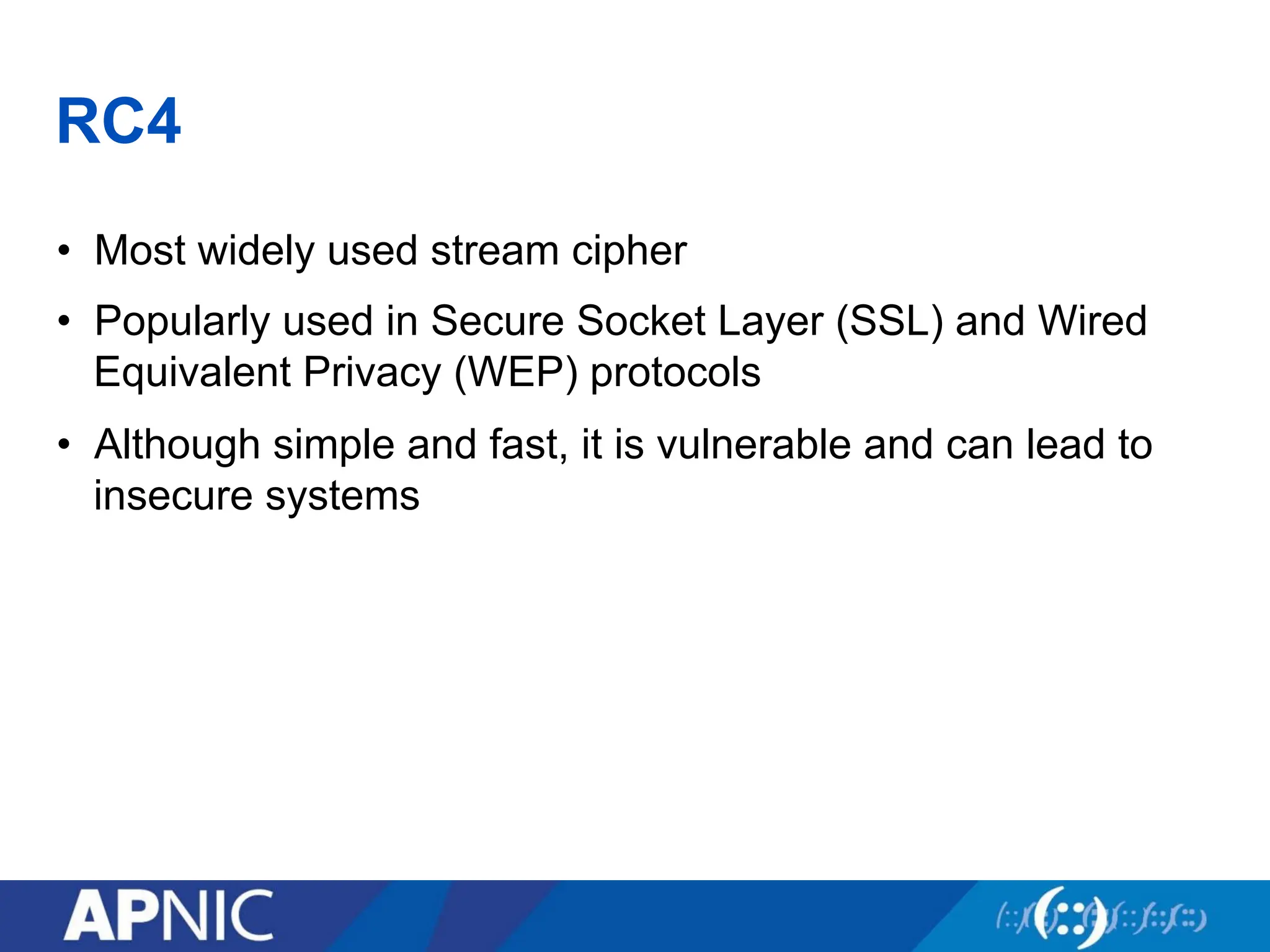 RC4
• Most widely used stream cipher
• Popularly used in Secure Socket Layer (SSL) and Wired
Equivalent Privacy (WEP) protocols
• Although simple and fast, it is vulnerable and can lead to
insecure systems
 
