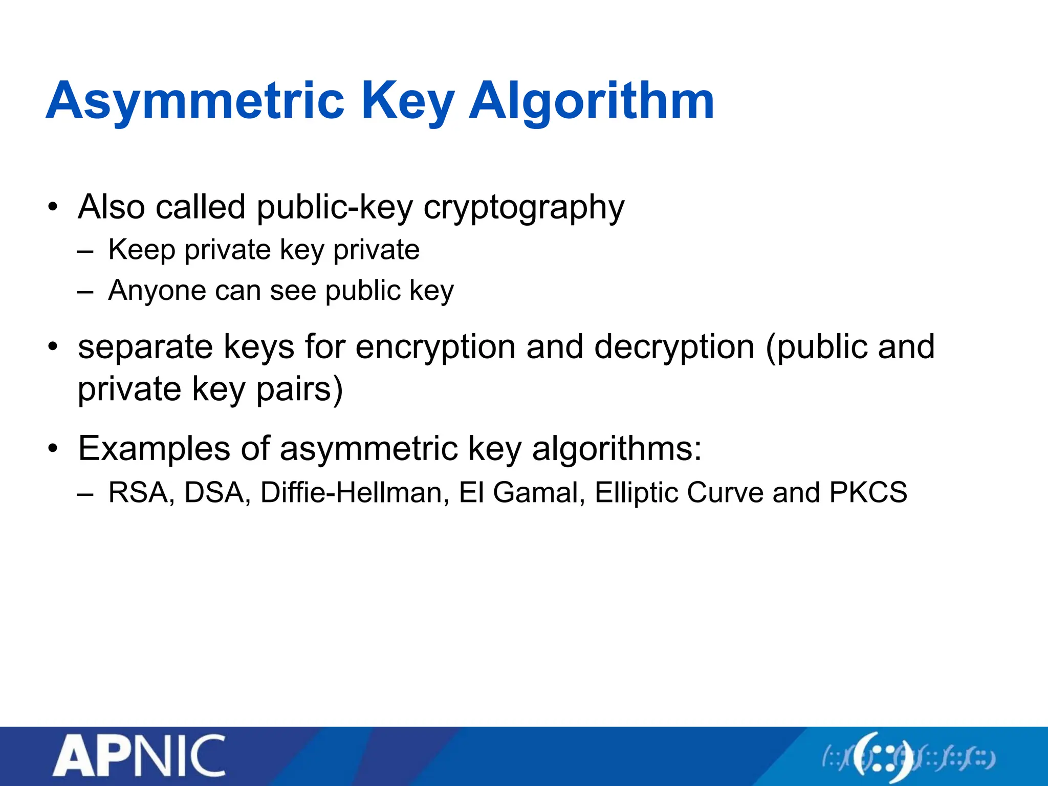 Asymmetric Key Algorithm
• Also called public-key cryptography
– Keep private key private
– Anyone can see public key
• separate keys for encryption and decryption (public and
private key pairs)
• Examples of asymmetric key algorithms:
– RSA, DSA, Diffie-Hellman, El Gamal, Elliptic Curve and PKCS
 