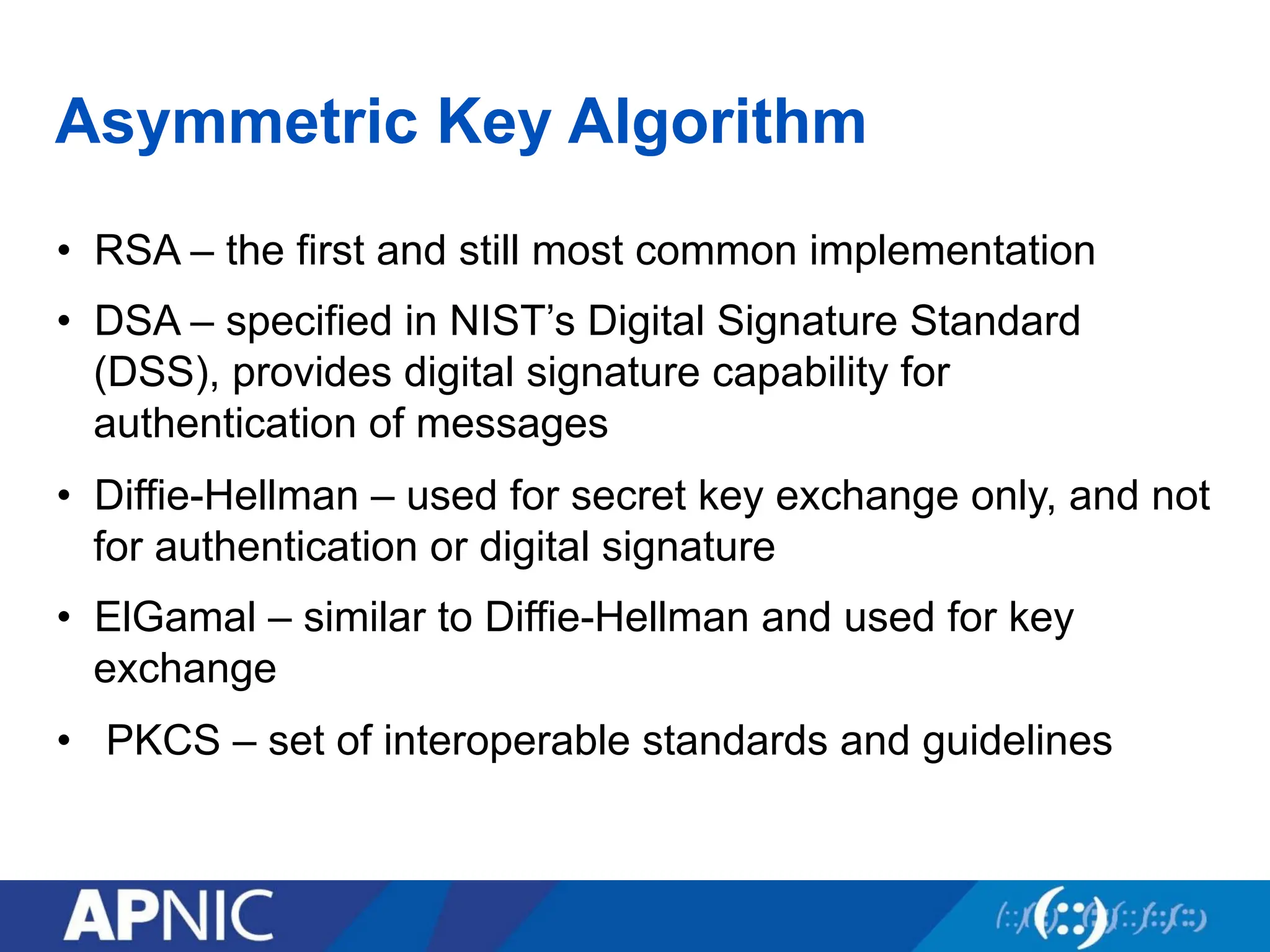 Asymmetric Key Algorithm
• RSA – the first and still most common implementation
• DSA – specified in NIST’s Digital Signature Standard
(DSS), provides digital signature capability for
authentication of messages
• Diffie-Hellman – used for secret key exchange only, and not
for authentication or digital signature
• ElGamal – similar to Diffie-Hellman and used for key
exchange
• PKCS – set of interoperable standards and guidelines
 