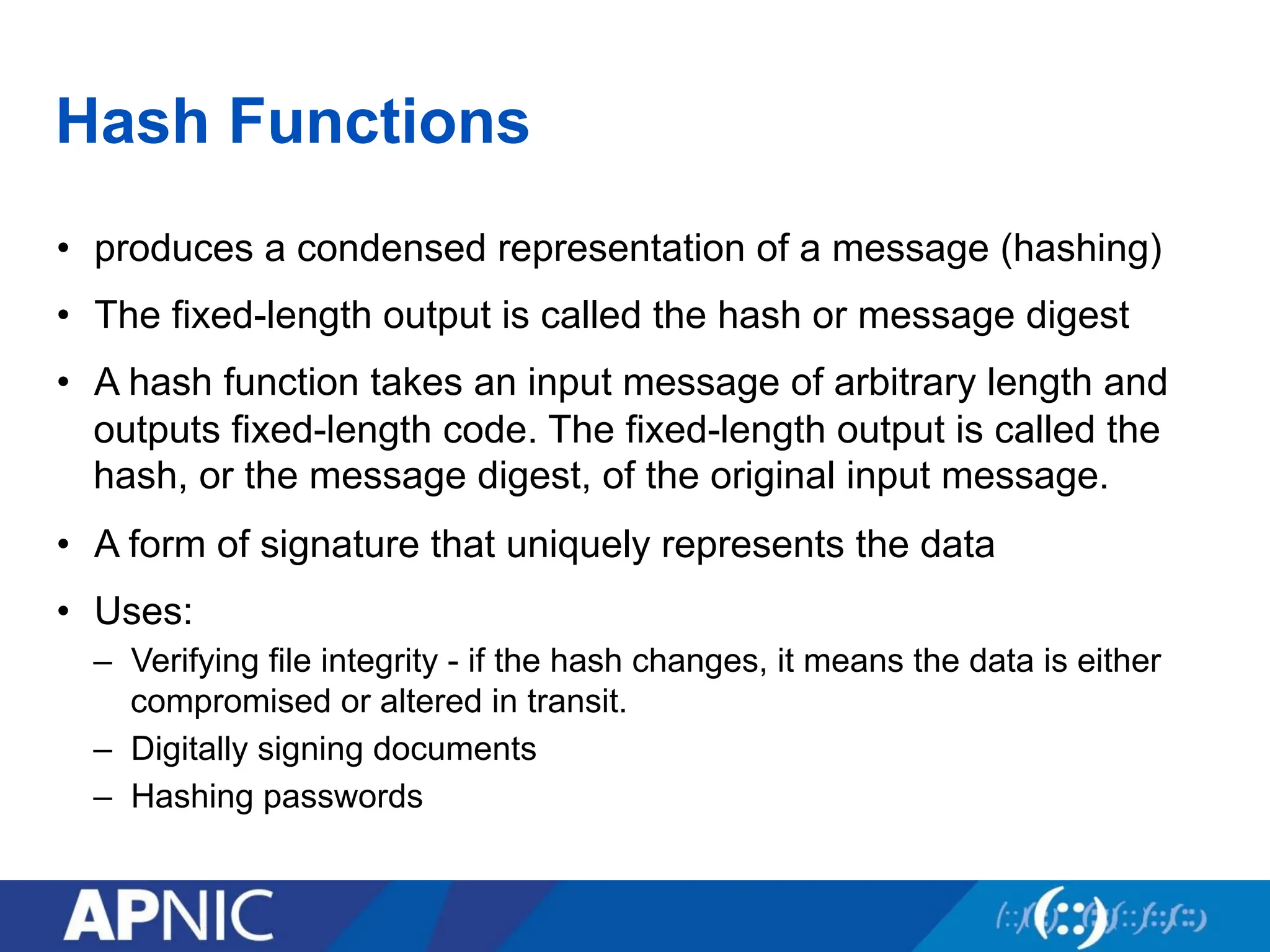 Hash Functions
• produces a condensed representation of a message (hashing)
• The fixed-length output is called the hash or message digest
• A hash function takes an input message of arbitrary length and
outputs fixed-length code. The fixed-length output is called the
hash, or the message digest, of the original input message.
• A form of signature that uniquely represents the data
• Uses:
– Verifying file integrity - if the hash changes, it means the data is either
compromised or altered in transit.
– Digitally signing documents
– Hashing passwords
 
