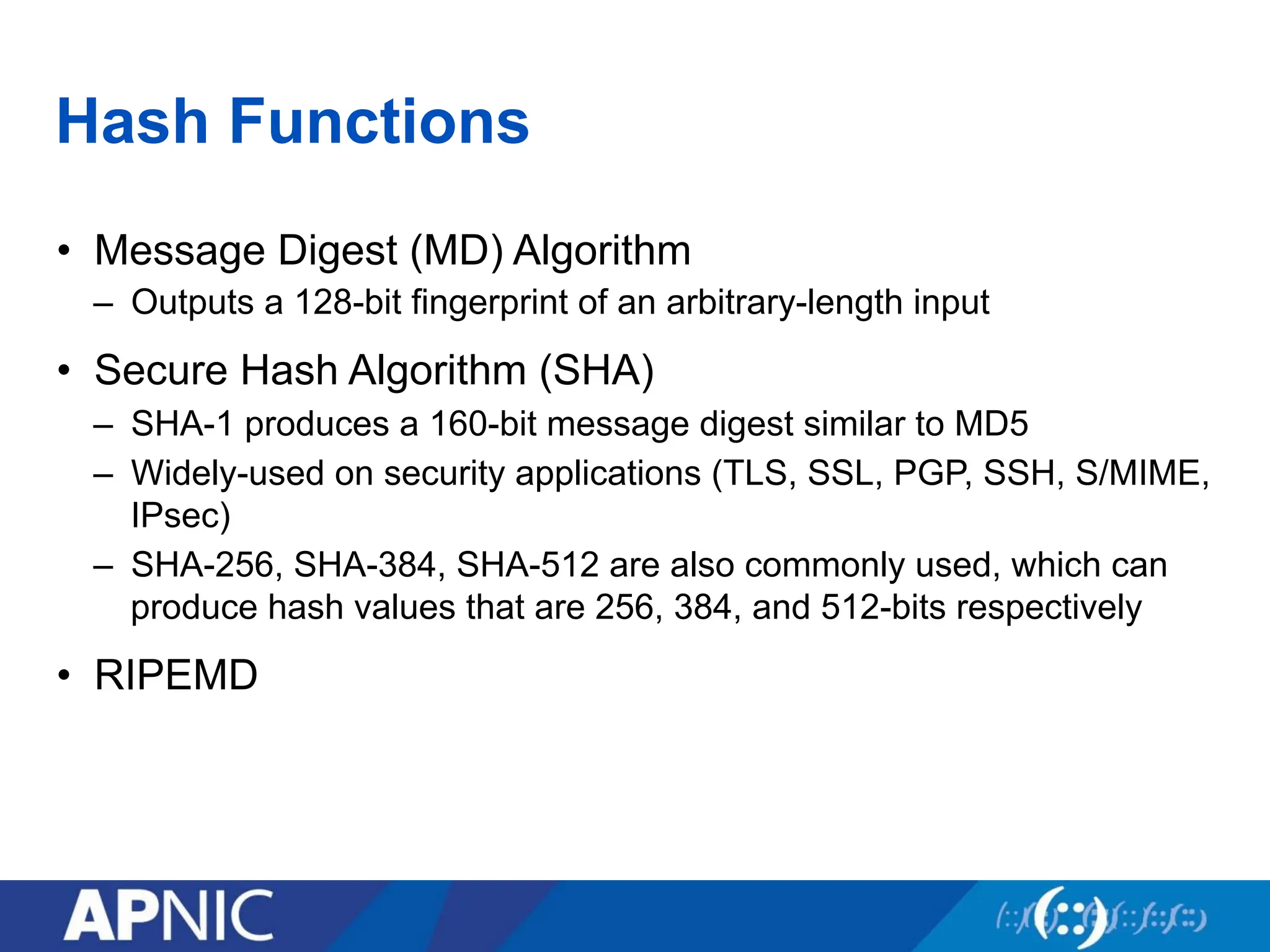 Hash Functions
• Message Digest (MD) Algorithm
– Outputs a 128-bit fingerprint of an arbitrary-length input
• Secure Hash Algorithm (SHA)
– SHA-1 produces a 160-bit message digest similar to MD5
– Widely-used on security applications (TLS, SSL, PGP, SSH, S/MIME,
IPsec)
– SHA-256, SHA-384, SHA-512 are also commonly used, which can
produce hash values that are 256, 384, and 512-bits respectively
• RIPEMD
 