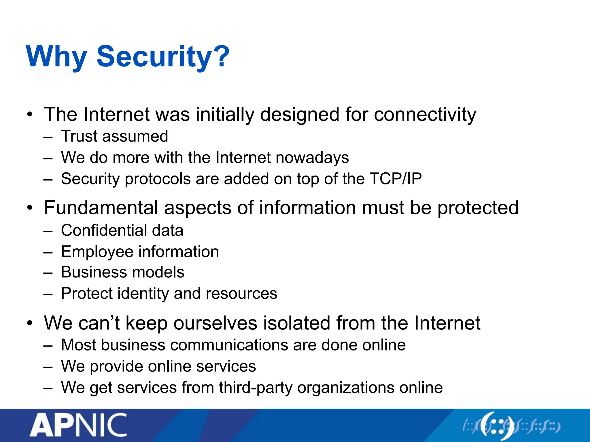 Why Security?
• The Internet was initially designed for connectivity
– Trust assumed
– We do more with the Internet nowadays
– Security protocols are added on top of the TCP/IP
• Fundamental aspects of information must be protected
– Confidential data
– Employee information
– Business models
– Protect identity and resources
• We can’t keep ourselves isolated from the Internet
– Most business communications are done online
– We provide online services
– We get services from third-party organizations online
 