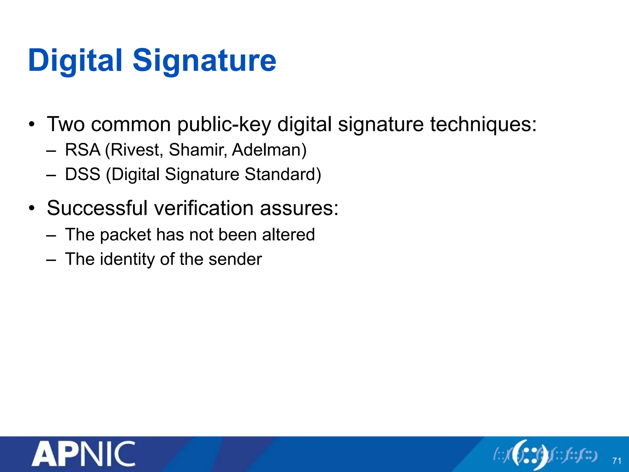 Digital Signature
• Two common public-key digital signature techniques:
– RSA (Rivest, Shamir, Adelman)
– DSS (Digital Signature Standard)
• Successful verification assures:
– The packet has not been altered
– The identity of the sender
71
 