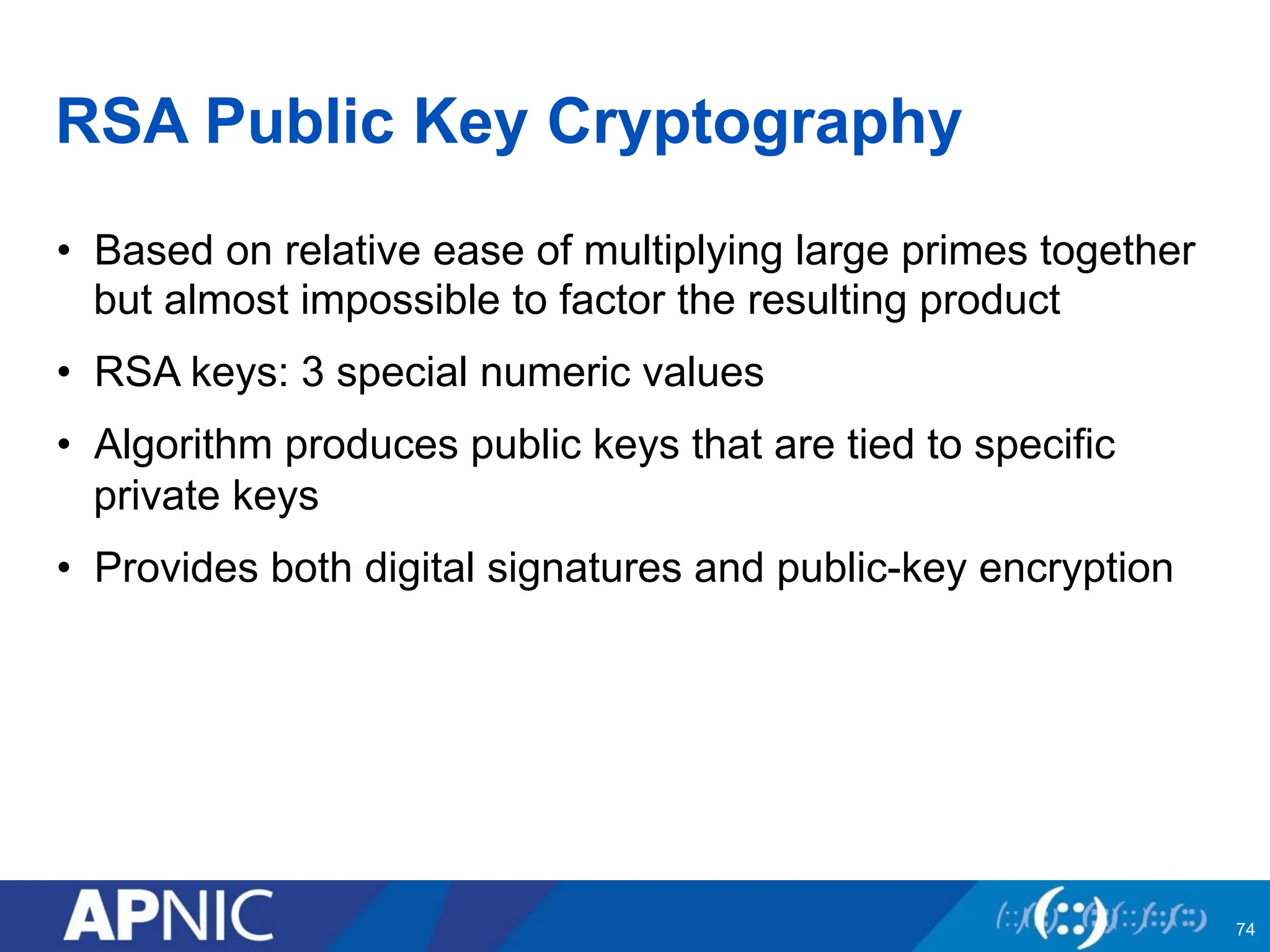 RSA Public Key Cryptography
• Based on relative ease of multiplying large primes together
but almost impossible to factor the resulting product
• RSA keys: 3 special numeric values
• Algorithm produces public keys that are tied to specific
private keys
• Provides both digital signatures and public-key encryption
74
 