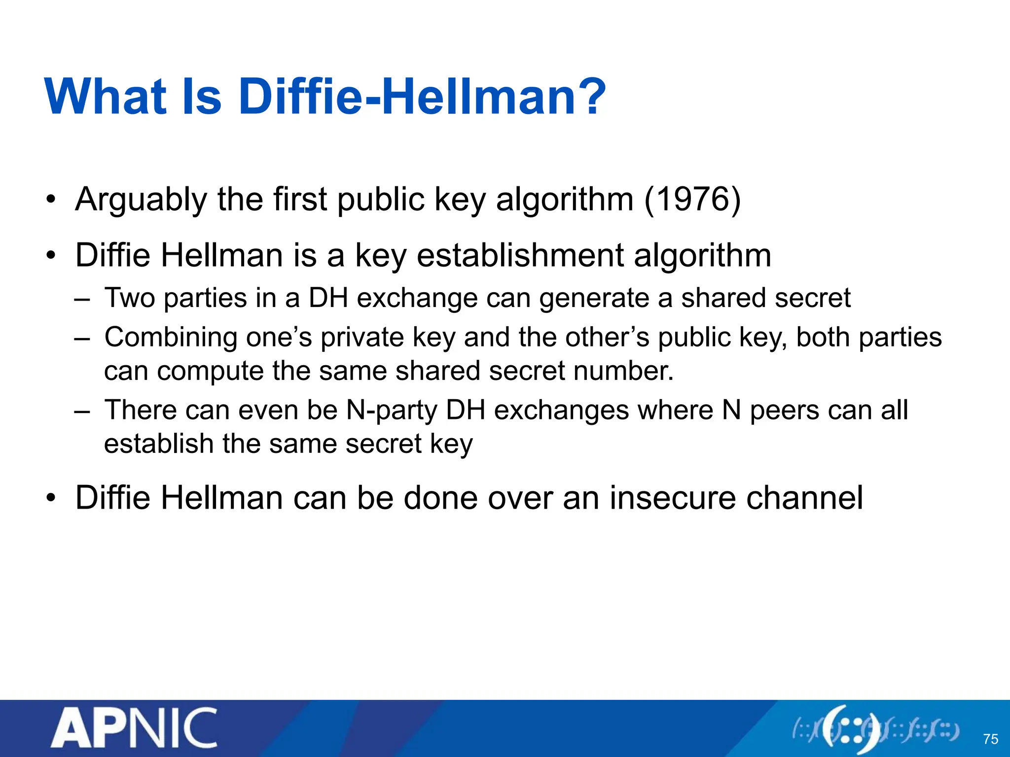 What Is Diffie-Hellman?
• Arguably the first public key algorithm (1976)
• Diffie Hellman is a key establishment algorithm
– Two parties in a DH exchange can generate a shared secret
– Combining one’s private key and the other’s public key, both parties
can compute the same shared secret number.
– There can even be N-party DH exchanges where N peers can all
establish the same secret key
• Diffie Hellman can be done over an insecure channel
75
 