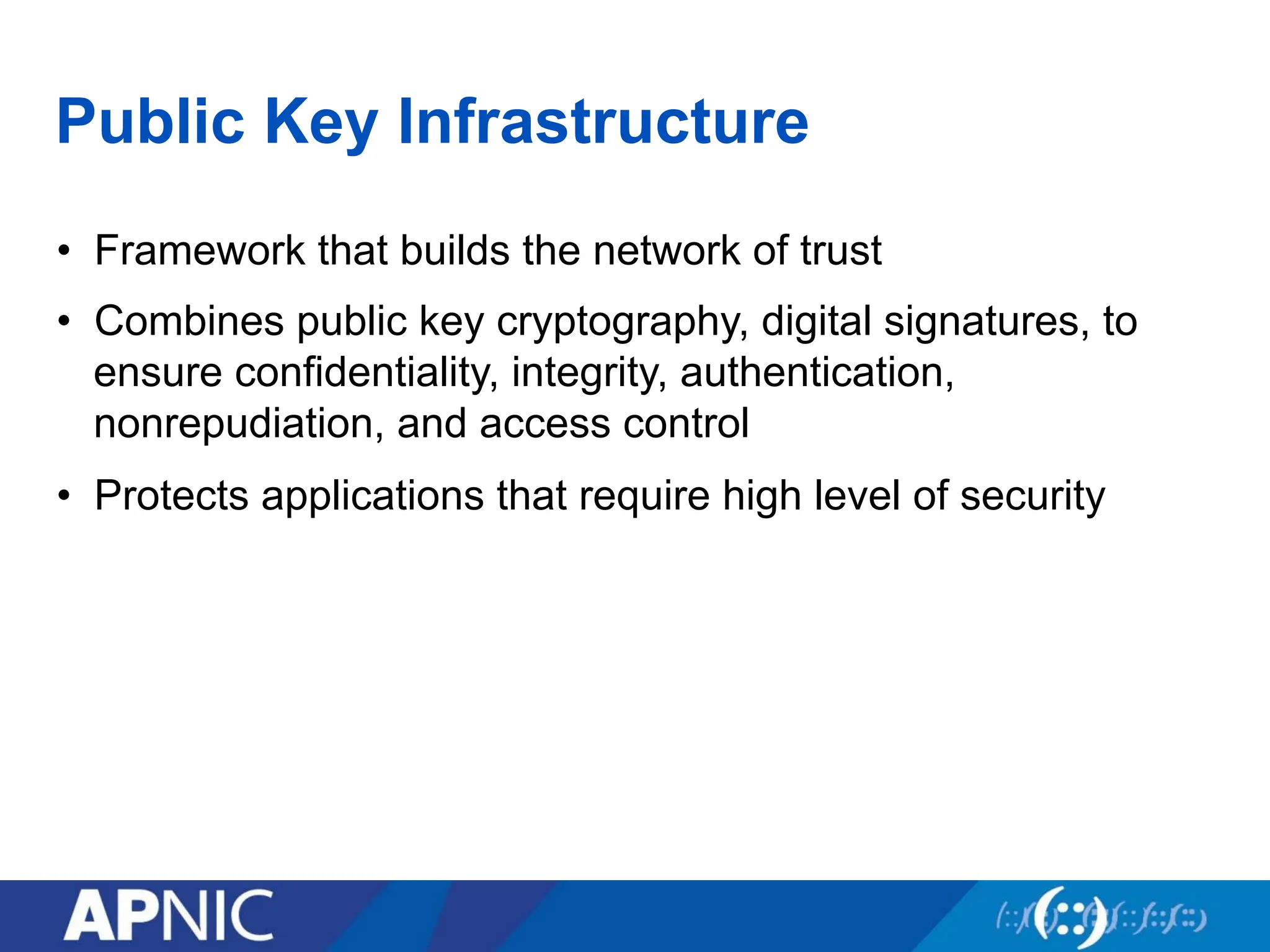 Public Key Infrastructure
• Framework that builds the network of trust
• Combines public key cryptography, digital signatures, to
ensure confidentiality, integrity, authentication,
nonrepudiation, and access control
• Protects applications that require high level of security
 