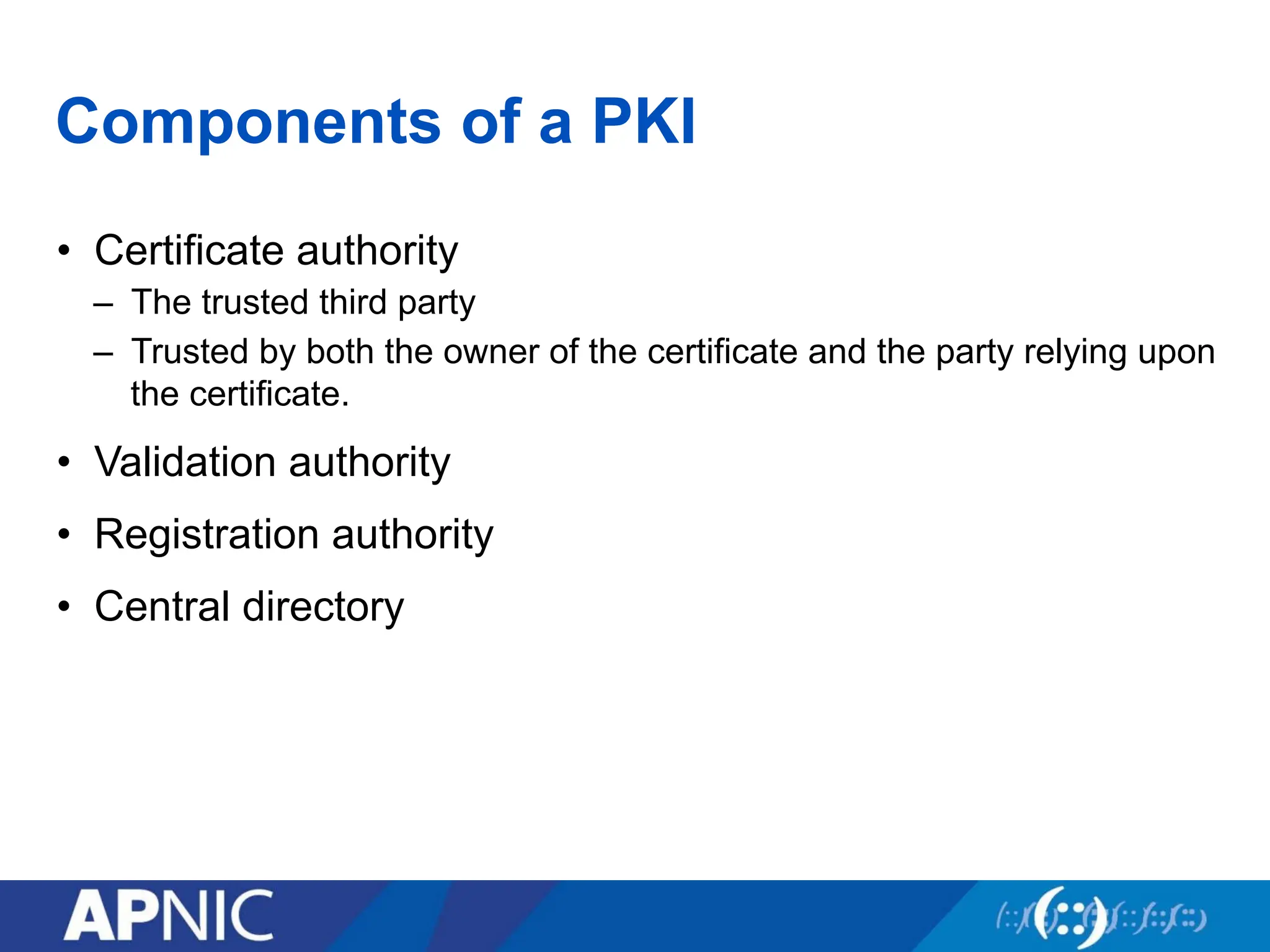 Components of a PKI
• Certificate authority
– The trusted third party
– Trusted by both the owner of the certificate and the party relying upon
the certificate.
• Validation authority
• Registration authority
• Central directory
 