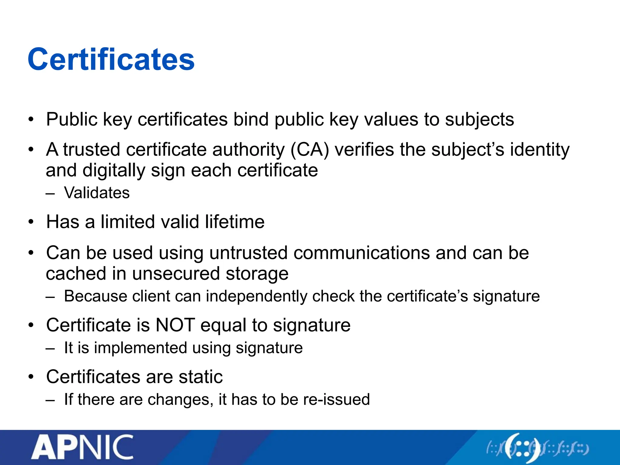 Certificates
• Public key certificates bind public key values to subjects
• A trusted certificate authority (CA) verifies the subject’s identity
and digitally sign each certificate
– Validates
• Has a limited valid lifetime
• Can be used using untrusted communications and can be
cached in unsecured storage
– Because client can independently check the certificate’s signature
• Certificate is NOT equal to signature
– It is implemented using signature
• Certificates are static
– If there are changes, it has to be re-issued
 