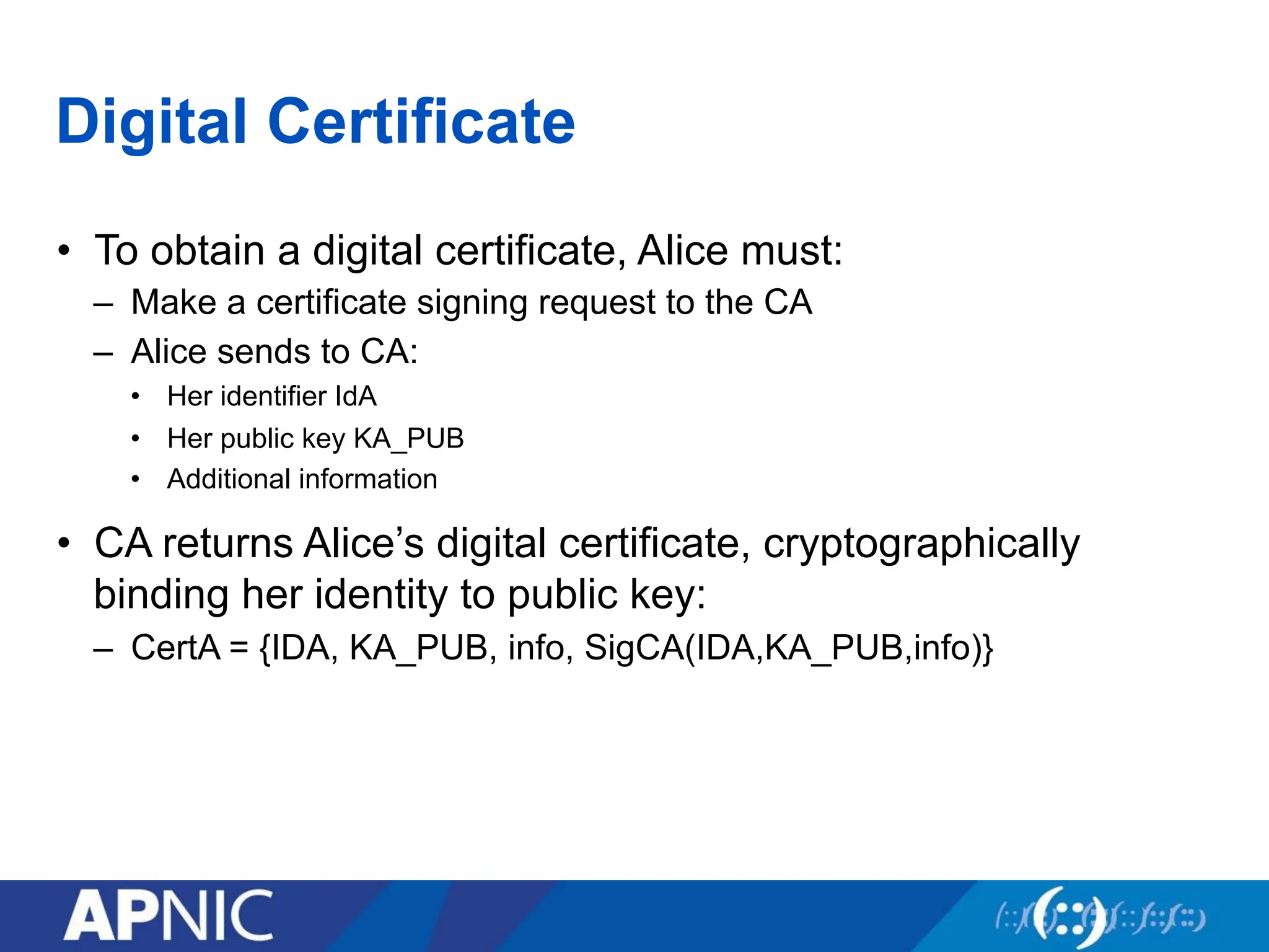 Digital Certificate
• To obtain a digital certificate, Alice must:
– Make a certificate signing request to the CA
– Alice sends to CA:
• Her identifier IdA
• Her public key KA_PUB
• Additional information
• CA returns Alice’s digital certificate, cryptographically
binding her identity to public key:
– CertA = {IDA, KA_PUB, info, SigCA(IDA,KA_PUB,info)}
 