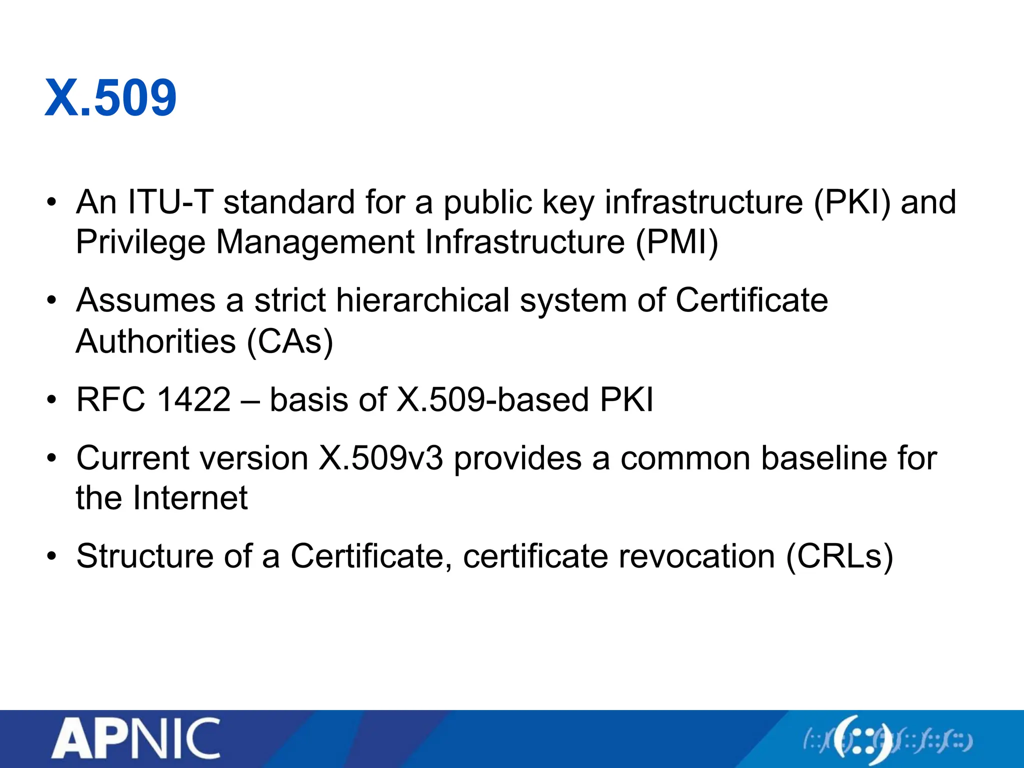 X.509
• An ITU-T standard for a public key infrastructure (PKI) and
Privilege Management Infrastructure (PMI)
• Assumes a strict hierarchical system of Certificate
Authorities (CAs)
• RFC 1422 – basis of X.509-based PKI
• Current version X.509v3 provides a common baseline for
the Internet
• Structure of a Certificate, certificate revocation (CRLs)
 