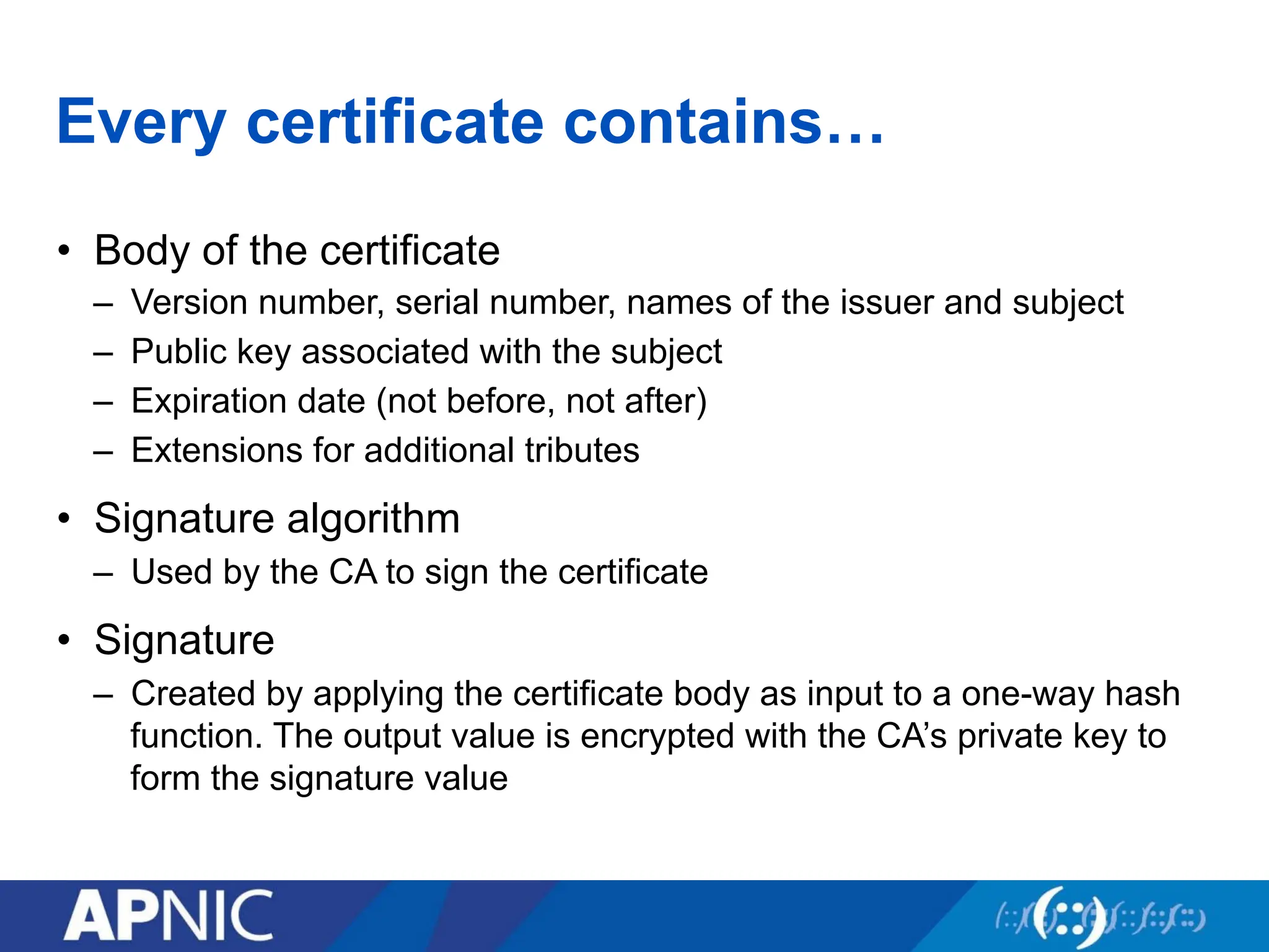 Every certificate contains…
• Body of the certificate
– Version number, serial number, names of the issuer and subject
– Public key associated with the subject
– Expiration date (not before, not after)
– Extensions for additional tributes
• Signature algorithm
– Used by the CA to sign the certificate
• Signature
– Created by applying the certificate body as input to a one-way hash
function. The output value is encrypted with the CA’s private key to
form the signature value
 