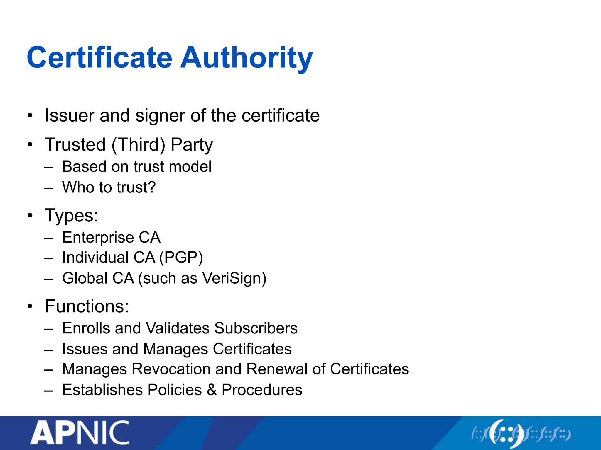 Certificate Authority
• Issuer and signer of the certificate
• Trusted (Third) Party
– Based on trust model
– Who to trust?
• Types:
– Enterprise CA
– Individual CA (PGP)
– Global CA (such as VeriSign)
• Functions:
– Enrolls and Validates Subscribers
– Issues and Manages Certificates
– Manages Revocation and Renewal of Certificates
– Establishes Policies & Procedures
 