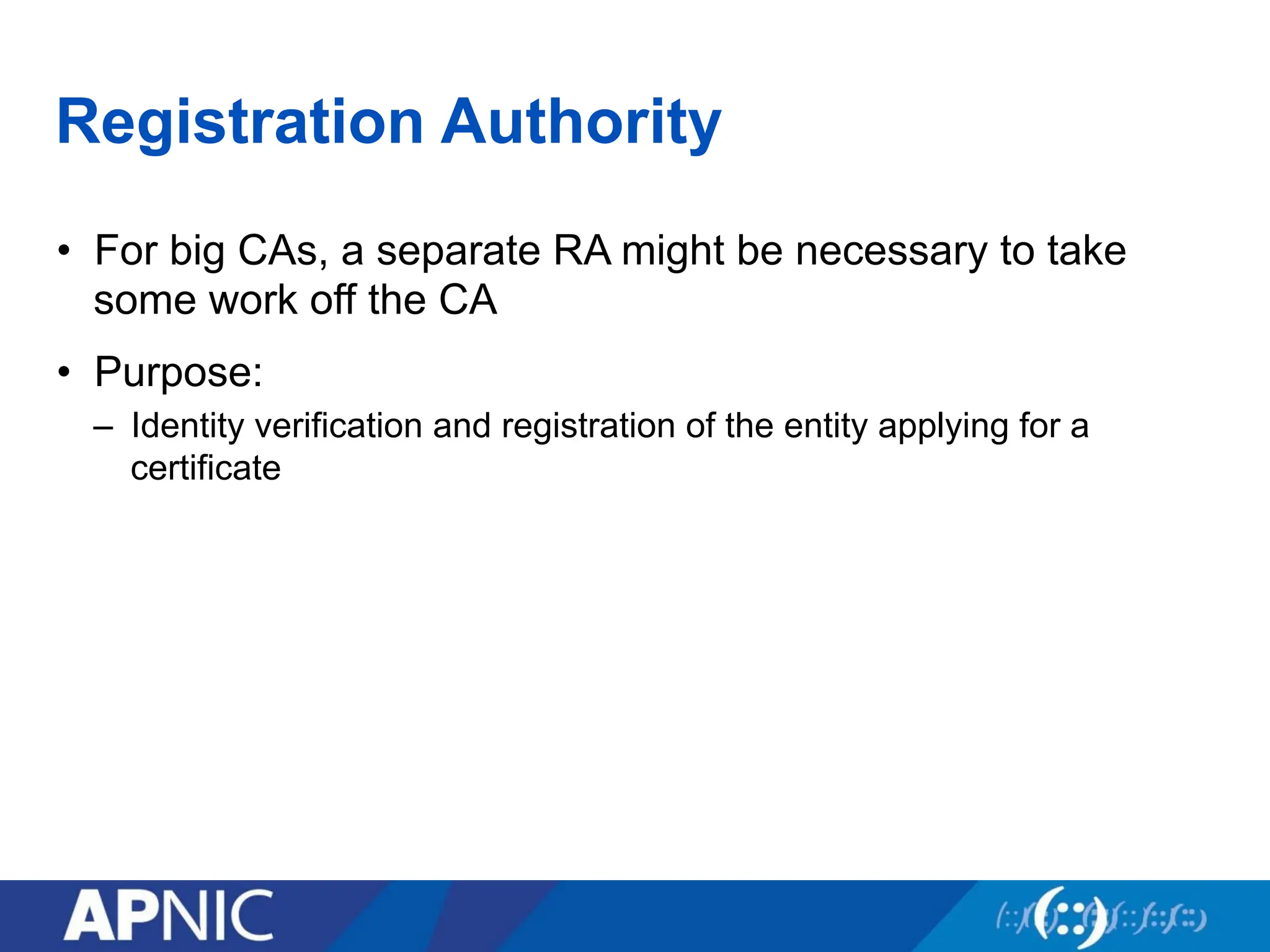 Registration Authority
• For big CAs, a separate RA might be necessary to take
some work off the CA
• Purpose:
– Identity verification and registration of the entity applying for a
certificate
 