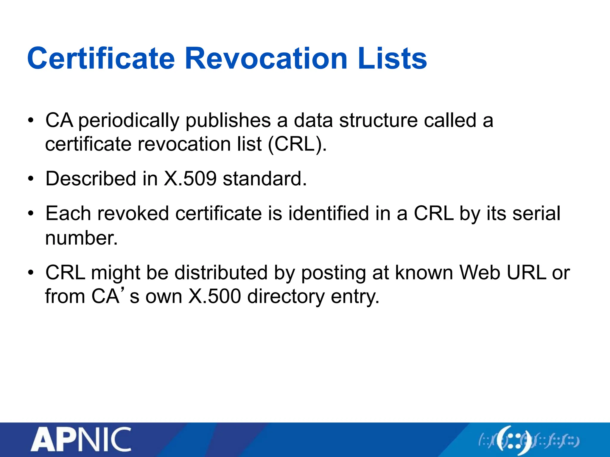 Certificate Revocation Lists
• CA periodically publishes a data structure called a
certificate revocation list (CRL).
• Described in X.509 standard.
• Each revoked certificate is identified in a CRL by its serial
number.
• CRL might be distributed by posting at known Web URL or
from CA’s own X.500 directory entry.
 
