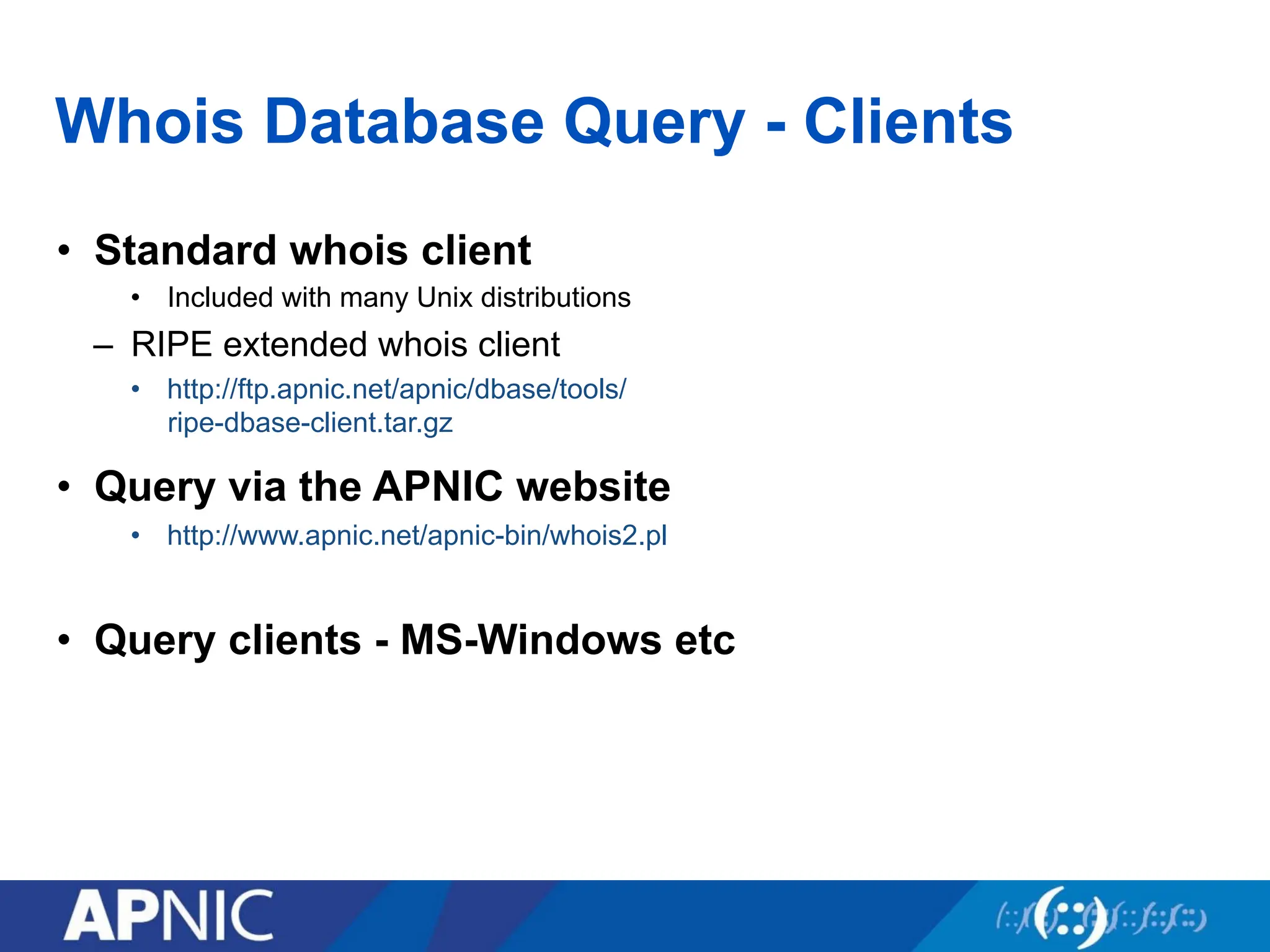 Whois Database Query - Clients
• Standard whois client
• Included with many Unix distributions
– RIPE extended whois client
• http://ftp.apnic.net/apnic/dbase/tools/
ripe-dbase-client.tar.gz
• Query via the APNIC website
• http://www.apnic.net/apnic-bin/whois2.pl
• Query clients - MS-Windows etc
 