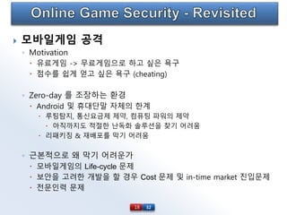 32
 모바일게임 공격
◦ Motivation
 유료게임 -> 무료게임으로 하고 싶은 욕구
 점수를 쉽게 얻고 싶은 욕구 (cheating)
◦ Zero-day 를 조장하는 환경
 Android 및 휴대단말 자체의 한계
 루팅탐지, 통신요금제 제약, 컴퓨팅 파워의 제약
 아직까지도 적절한 난독화 솔루션을 찾기 어려움
 리패키징 & 재배포를 막기 어려움
◦ 근본적으로 왜 막기 어려운가
 모바일게임의 Life-cycle 문제
 보안을 고려한 개발을 할 경우 Cost 문제 및 in-time market 진입문제
 전문인력 문제
18
 