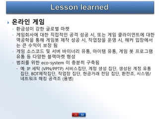 32
 온라인 게임
◦ 환금성이 강한 글로벌 마켓
◦ 게임회사에 대한 직접적인 공격 성공 시, 또는 게임 클라이언트에 대한
역공학을 통해 게임봇 제작 성공 시, 작업장을 운영 시, 해커 입장에서
는 큰 수익이 보장 됨
◦ 게임 소스코드 및 서버 바이너리 유통, 아이템 유통, 게임 봇 프로그램
유통 등 다양한 블랙마켓 형성
◦ 범죄를 위한 eco-system 이 충분히 구축됨
 예: IP 세탁 (VPN/PPTP) 서비스집단, 계정 생성 집단, 생성된 계정 유통
집단, BOT제작집단, 작업장 집단, 현금거래 전담 집단, 환전조, 시스템/
네트워크 해킹 공격조 (용병)
21
 