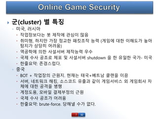 32
 군(cluster) 별 특징
◦ 미국, 러시아
 작업장보다는 봇 제작에 관심이 많음
 취미형, 하지만 가장 정교한 패킷조작 능력 (게임에 대한 이해도가 높아
탐지가 상당히 어려움)
 역공학에 의한 사설서버 제작능력 우수
 국제 수사 공조로 체포 및 사설서버 shutdown 을 한 유일한 국가- 미국
 한줄요약: 존경스럽다.
◦ 중국
 BOT + 작업장의 근원지. 현재는 태국+베트남 클랜을 이끔
 서버, 네트워크 해킹, 소스코드 유출과 같이 게임서비스 외 게임회사 자
체에 대한 공격을 병행
 계정도용, 모바일 결제부정의 근원
 국제 수사 공조가 어려움
 한줄요약: brute-force. 당해낼 수가 없다.
7
 