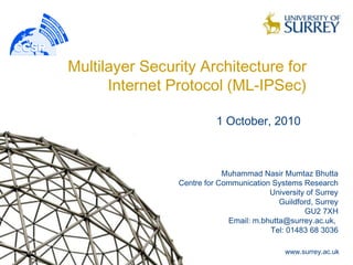 Multilayer Security Architecture for
      Internet Protocol (ML-IPSec)

                          1 October, 2010



                            Muhammad Nasir Mumtaz Bhutta
                Centre for Communication Systems Research
                                        University of Surrey
                                           Guildford, Surrey
                                                  GU2 7XH
                             Email: m.bhutta@surrey.ac.uk,
                                        Tel: 01483 68 3036

                                             www.surrey.ac.uk
 