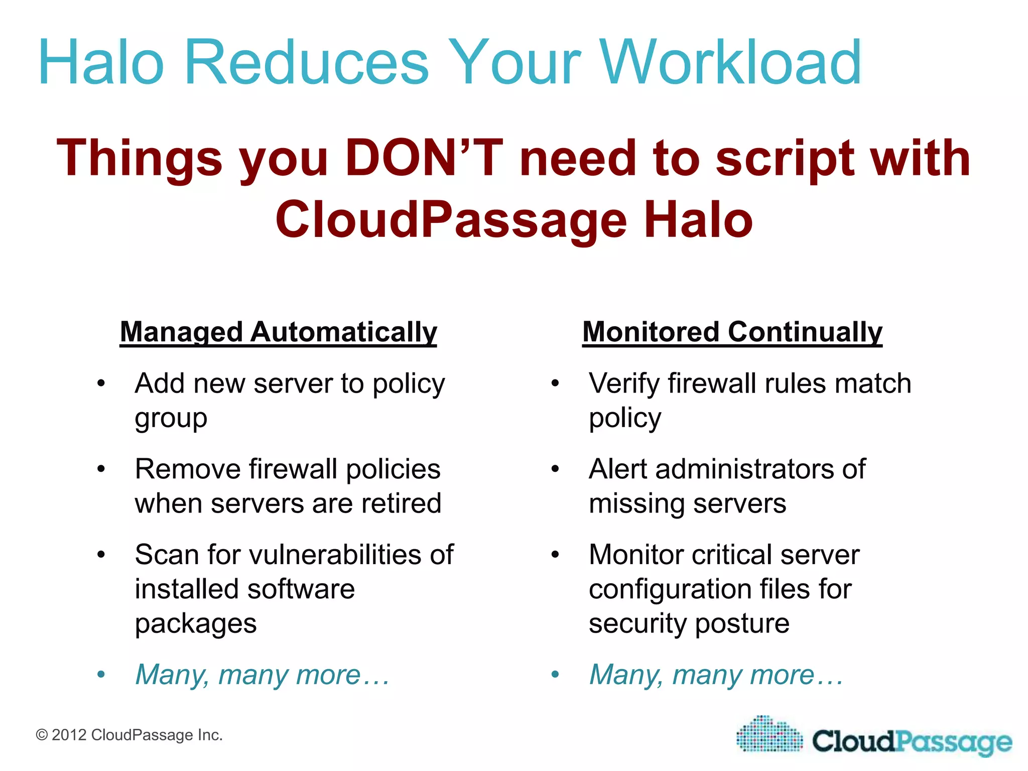 Halo Reduces Your Workload
  Things you DON’T need to script with
          CloudPassage Halo

          Managed Automatically          Monitored Continually
       • Add new server to policy      • Verify firewall rules match
         group                           policy
       • Remove firewall policies      • Alert administrators of
         when servers are retired        missing servers
       • Scan for vulnerabilities of   • Monitor critical server
         installed software              configuration files for
         packages                        security posture
       • Many, many more…              • Many, many more…
© 2012 CloudPassage Inc.
 