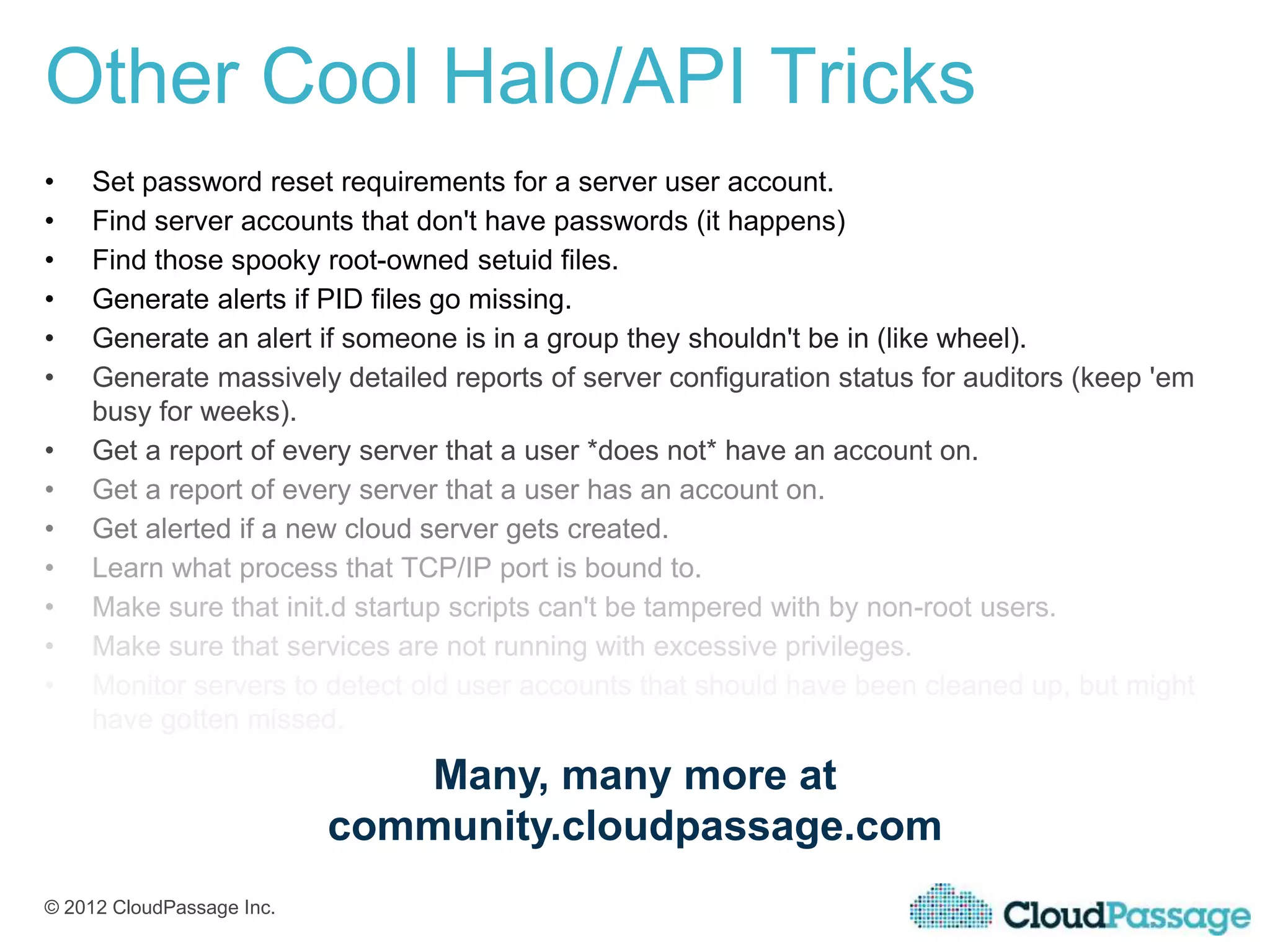 Other Cool Halo/API Tricks
•   Set password reset requirements for a server user account.
•   Find server accounts that don't have passwords (it happens)
•   Find those spooky root-owned setuid files.
•   Generate alerts if PID files go missing.
•   Generate an alert if someone is in a group they shouldn't be in (like wheel).
•   Generate massively detailed reports of server configuration status for auditors (keep 'em
    busy for weeks).
•   Get a report of every server that a user *does not* have an account on.
•   Get a report of every server that a user has an account on.
•   Get alerted if a new cloud server gets created.
•   Learn what process that TCP/IP port is bound to.
•   Make sure that init.d startup scripts can't be tampered with by non-root users.
•   Make sure that services are not running with excessive privileges.
•   Monitor servers to detect old user accounts that should have been cleaned up, but might
    have gotten missed.

                              Many, many more at
                           community.cloudpassage.com
© 2012 CloudPassage Inc.
 
