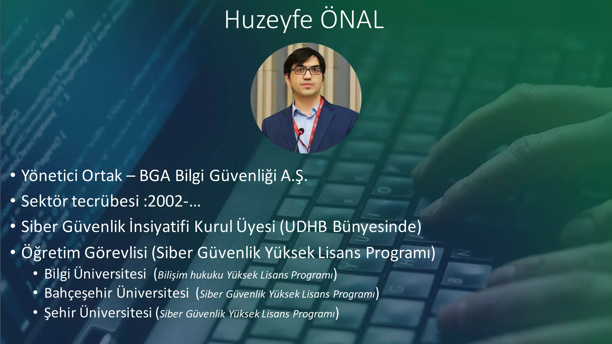 Huzeyfe ÖNAL
• Yönetici Ortak – BGA	Bilgi Güvenliği A.Ş.
• Sektör tecrübesi :2002-…
• Siber Güvenlik İnsiyatifi Kurul Üyesi (UDHB	Bünyesinde)
• Öğretim Görevlisi (Siber Güvenlik Yüksek Lisans Programı)
• Bilgi Üniversitesi (Bilişim hukuku Yüksek Lisans Programı)
• Bahçeşehir Üniversitesi (Siber Güvenlik Yüksek Lisans Programı)
• Şehir Üniversitesi (Siber Güvenlik Yüksek Lisans Programı)
 
