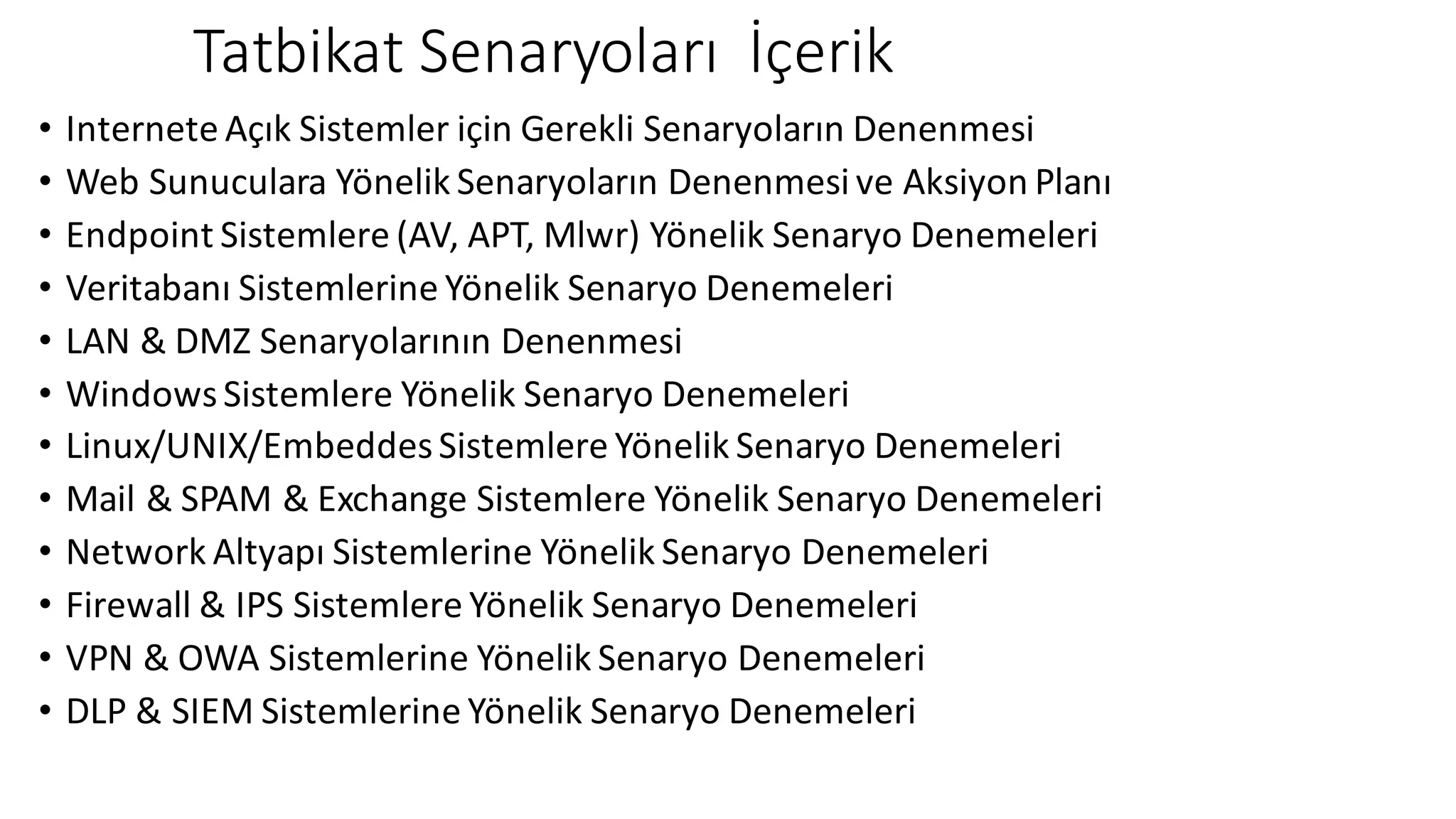 Tatbikat Senaryoları İçerik
• Internete Açık Sistemler için Gerekli Senaryoların Denenmesi
• Web	Sunuculara Yönelik Senaryoların Denenmesi ve Aksiyon Planı
• Endpoint	Sistemlere (AV,	APT,	Mlwr)	Yönelik Senaryo Denemeleri
• Veritabanı Sistemlerine Yönelik Senaryo Denemeleri
• LAN	&	DMZ	Senaryolarının Denenmesi
• Windows	Sistemlere Yönelik Senaryo Denemeleri
• Linux/UNIX/EmbeddesSistemlere Yönelik Senaryo Denemeleri
• Mail	&	SPAM	&	Exchange	Sistemlere Yönelik Senaryo Denemeleri
• Network	Altyapı Sistemlerine Yönelik Senaryo Denemeleri
• Firewall	&	IPS	Sistemlere Yönelik Senaryo Denemeleri
• VPN	&	OWA	Sistemlerine Yönelik Senaryo Denemeleri
• DLP	&	SIEM	Sistemlerine Yönelik Senaryo Denemeleri
 