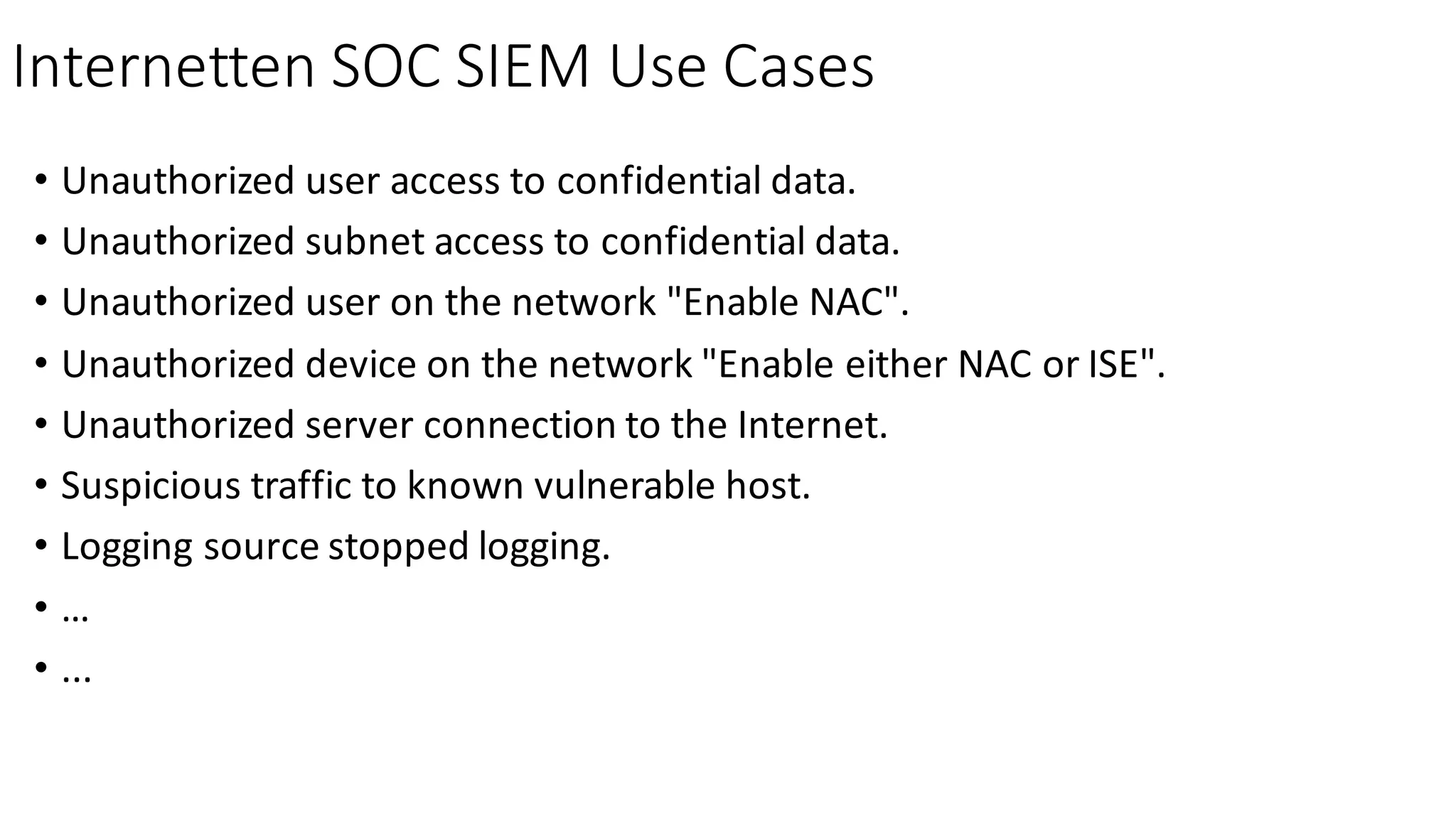 Internetten SOC	SIEM	Use	Cases
• Unauthorized	user	access	to	confidential	data.
• Unauthorized	subnet	access	to	confidential	data.
• Unauthorized	user	on	the	network	"Enable	NAC".
• Unauthorized	device	on	the	network	"Enable	either	NAC	or	ISE".
• Unauthorized	server	connection	to	the	Internet.
• Suspicious	traffic	to	known	vulnerable	host.
• Logging	source	stopped	logging.
• …
• ...
 