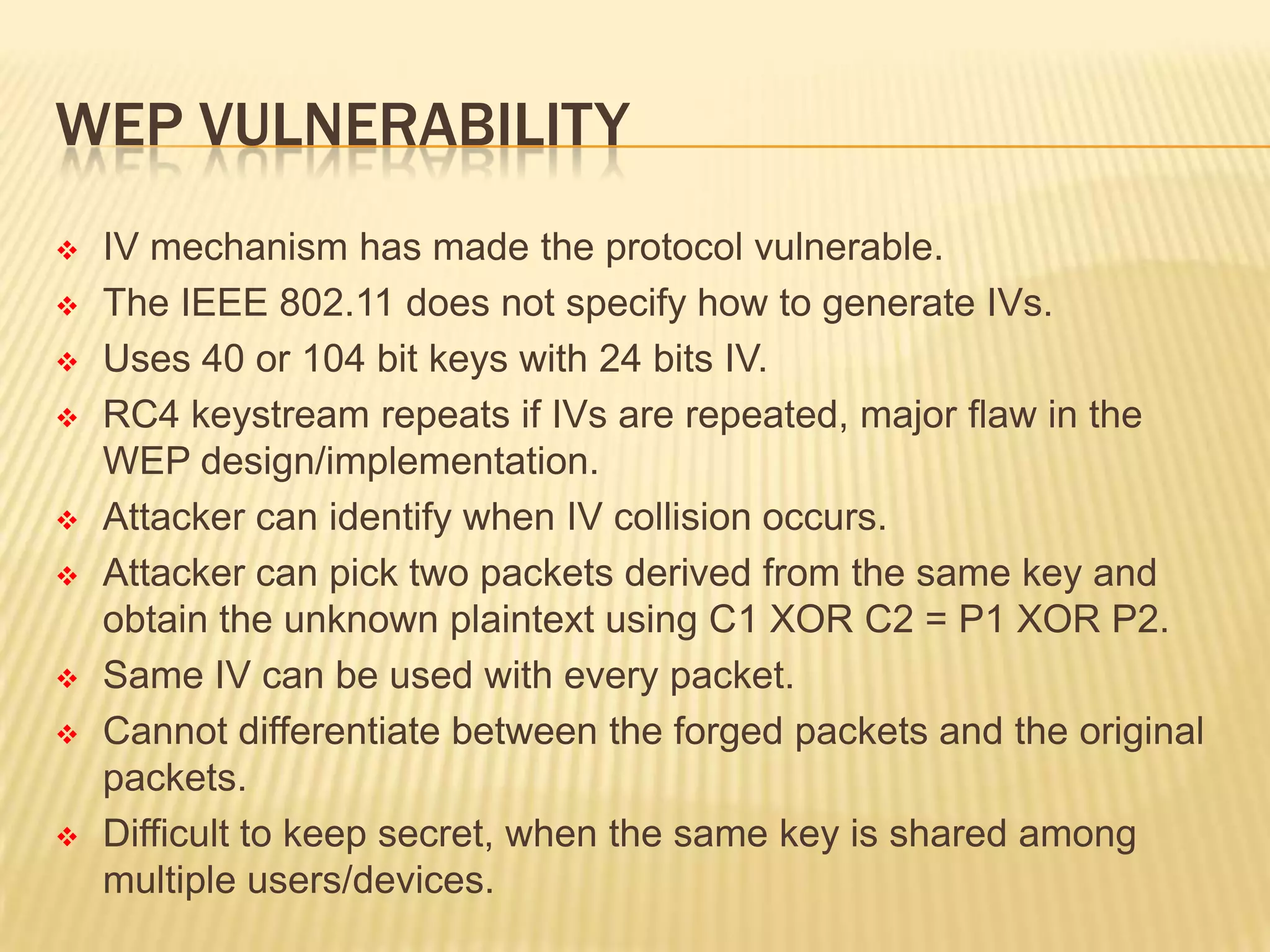 WEP VULNERABILITY















IV mechanism has made the protocol vulnerable.
The IEEE 802.11 does not specify how to generate IVs.
Uses 40 or 104 bit keys with 24 bits IV.
RC4 keystream repeats if IVs are repeated, major flaw in the
WEP design/implementation.
Attacker can identify when IV collision occurs.
Attacker can pick two packets derived from the same key and
obtain the unknown plaintext using C1 XOR C2 = P1 XOR P2.
Same IV can be used with every packet.
Cannot differentiate between the forged packets and the original
packets.
Difficult to keep secret, when the same key is shared among
multiple users/devices.

 
