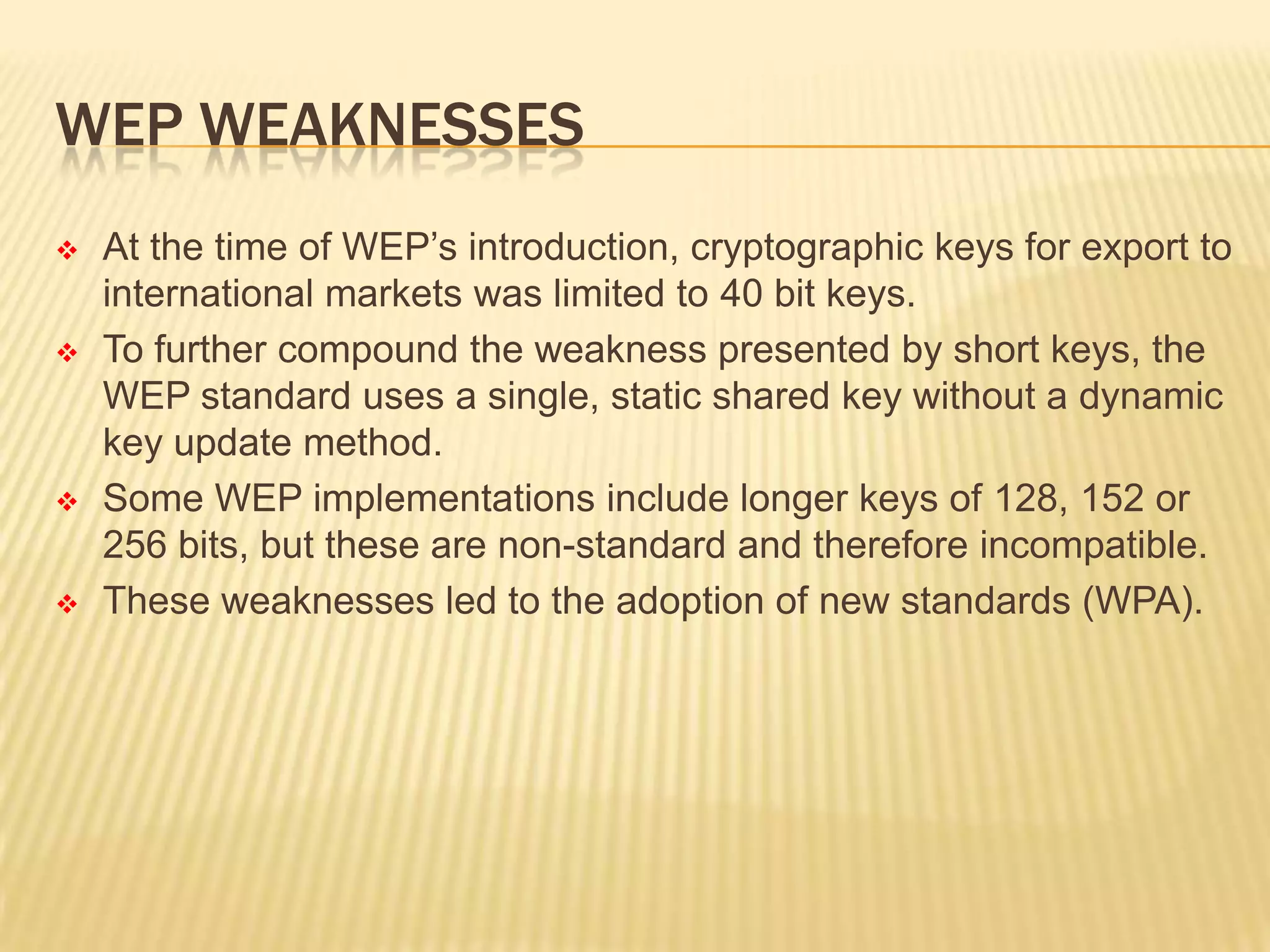 WEP WEAKNESSES








At the time of WEP’s introduction, cryptographic keys for export to
international markets was limited to 40 bit keys.
To further compound the weakness presented by short keys, the
WEP standard uses a single, static shared key without a dynamic
key update method.
Some WEP implementations include longer keys of 128, 152 or
256 bits, but these are non-standard and therefore incompatible.
These weaknesses led to the adoption of new standards (WPA).

 